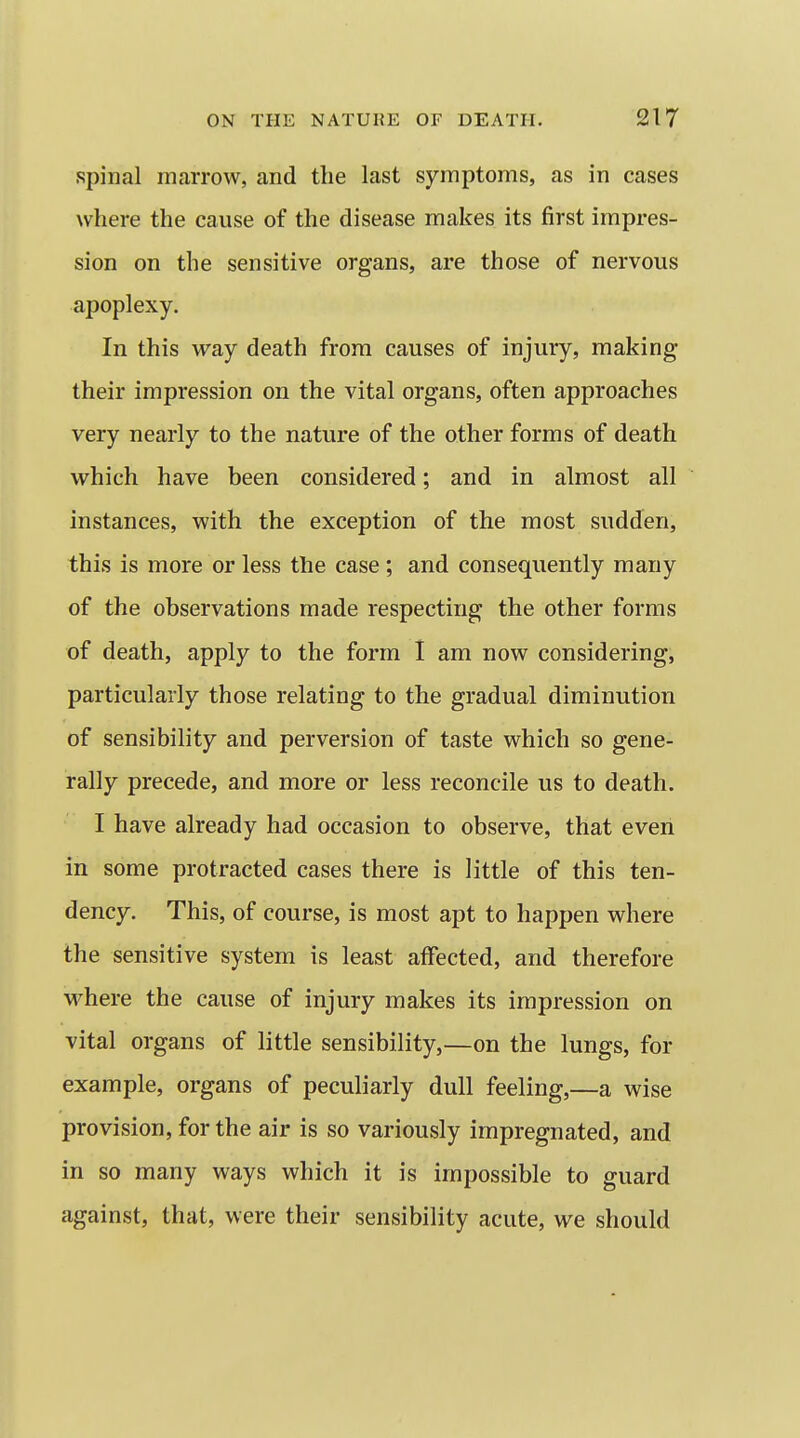 spinal marrow, and the last symptoms, as in cases where the cause of the disease makes its first impres- sion on the sensitive organs, are those of nervous apoplexy. In this way death from causes of injury, making their impression on the vital organs, often approaches very nearly to the nature of the other forms of death which have been considered; and in almost all instances, with the exception of the most sudden, this is more or less the case ; and consequently many of the observations made respecting the other forms of death, apply to the form 1 am now considering, particularly those relating to the gradual diminution of sensibility and perversion of taste which so gene- rally precede, and more or less reconcile us to death. I have already had occasion to observe, that even in some protracted cases there is little of this ten- dency. This, of course, is most apt to happen where the sensitive system is least affected, and therefore where the cause of injury makes its impression on vital organs of little sensibility,—on the lungs, for example, organs of peculiarly dull feeling,—a wise provision, for the air is so variously impregnated, and in so many ways which it is impossible to guard against, that, were their sensibility acute, we should