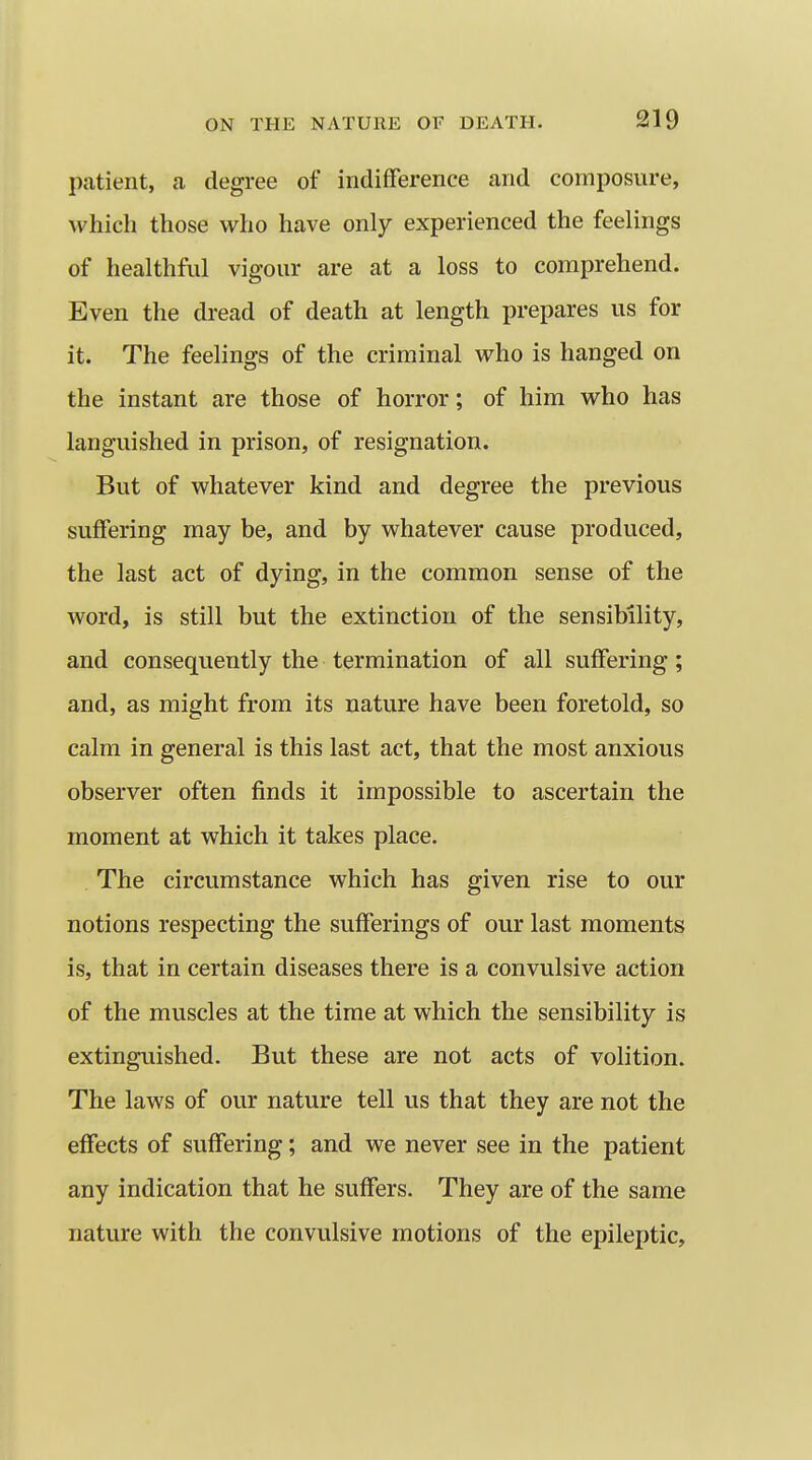 patient, a degree of indifference and composure, which those who have only experienced the feelings of healthful vigour are at a loss to comprehend. Even the dread of death at length prepares us for it. The feelings of the criminal who is hanged on the instant are those of horror; of him who has languished in prison, of resignation. But of whatever kind and degree the previous suffering may be, and by whatever cause produced, the last act of dying, in the common sense of the word, is still but the extinction of the sensibility, and consequently the termination of all suffering; and, as might from its nature have been foretold, so calm in general is this last act, that the most anxious observer often finds it impossible to ascertain the moment at which it takes place. The circumstance which has given rise to our notions respecting the sufferings of our last moments is, that in certain diseases there is a convulsive action of the muscles at the time at which the sensibility is extinguished. But these are not acts of volition. The laws of our nature tell us that they are not the effects of suffering; and we never see in the patient any indication that he suffers. They are of the same nature with the convulsive motions of the epileptic.