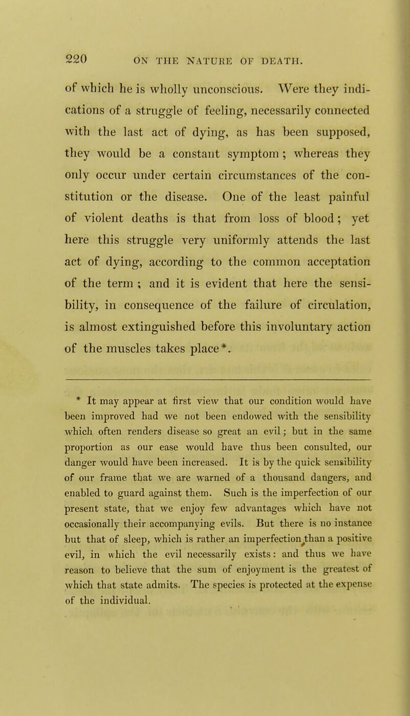 of which he is wholly unconscious. Were they indi- cations of a struggle of feeling, necessarily connected with the last act of dying, as has been supposed, they would be a constant symptom ; whereas they only occur under certain circumstances of the con- stitution or the disease. One of the least painful of violent deaths is that from loss of blood; yet here this struggle very uniformly attends the last act of dying, according to the common acceptation of the term ; and it is evident that here the sensi- bility, in consequence of the failure of circulation, is almost extinguished before this involuntary action of the muscles takes place*. * It may appear at first view that our condition would have been improved had we not been endowed with the sensibility which often renders disease so great an evil; but in the same proportion as our ease would have thus been consulted, our danger would have been increased. It is by the quick sensibility of our frame that we are warned of a thousand dangers, and enabled to guard against them. Such is the imperfection of our present state, that we enjoy few advantages which have not occasionally their accompanying evils. But there is no instance but that of sleep, which is rather an imperfection^than a positive evil, in which the evil necessarily exists: and thus we have reason to believe that the sum of enjoyment is the greatest of which that state admits. The species is protected at the expense of the individual.