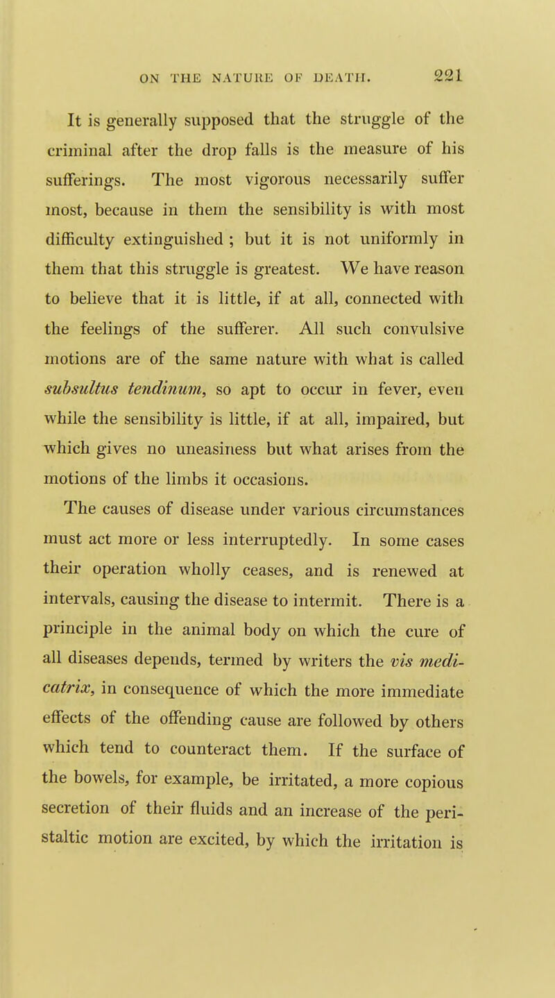 It is generally supposed that the struggle of the criminal after the drop falls is the measure of his sufferings. The most vigorous necessarily suffer most, because in them the sensibility is with most difficulty extinguished ; but it is not uniformly in them that this struggle is greatest. We have reason to believe that it is little, if at all, connected with the feelings of the sufferer. All such convulsive motions are of the same nature with what is called suhsultus tendinum, so apt to occur in fever, even while the sensibility is little, if at all, impaired, but which gives no uneasiness but what arises from the motions of the limbs it occasions. The causes of disease under various circumstances must act more or less interruptedly. In some cases their operation wholly ceases, and is renewed at intervals, causing the disease to intermit. There is a principle in the animal body on which the cure of all diseases depends, termed by writers the vis medi- catrix, in consequence of which the more immediate effects of the offending cause are followed by others which tend to counteract them. If the surface of the bowels, for example, be irritated, a more copious secretion of their fluids and an increase of the peri- staltic motion are excited, by which the irritation is