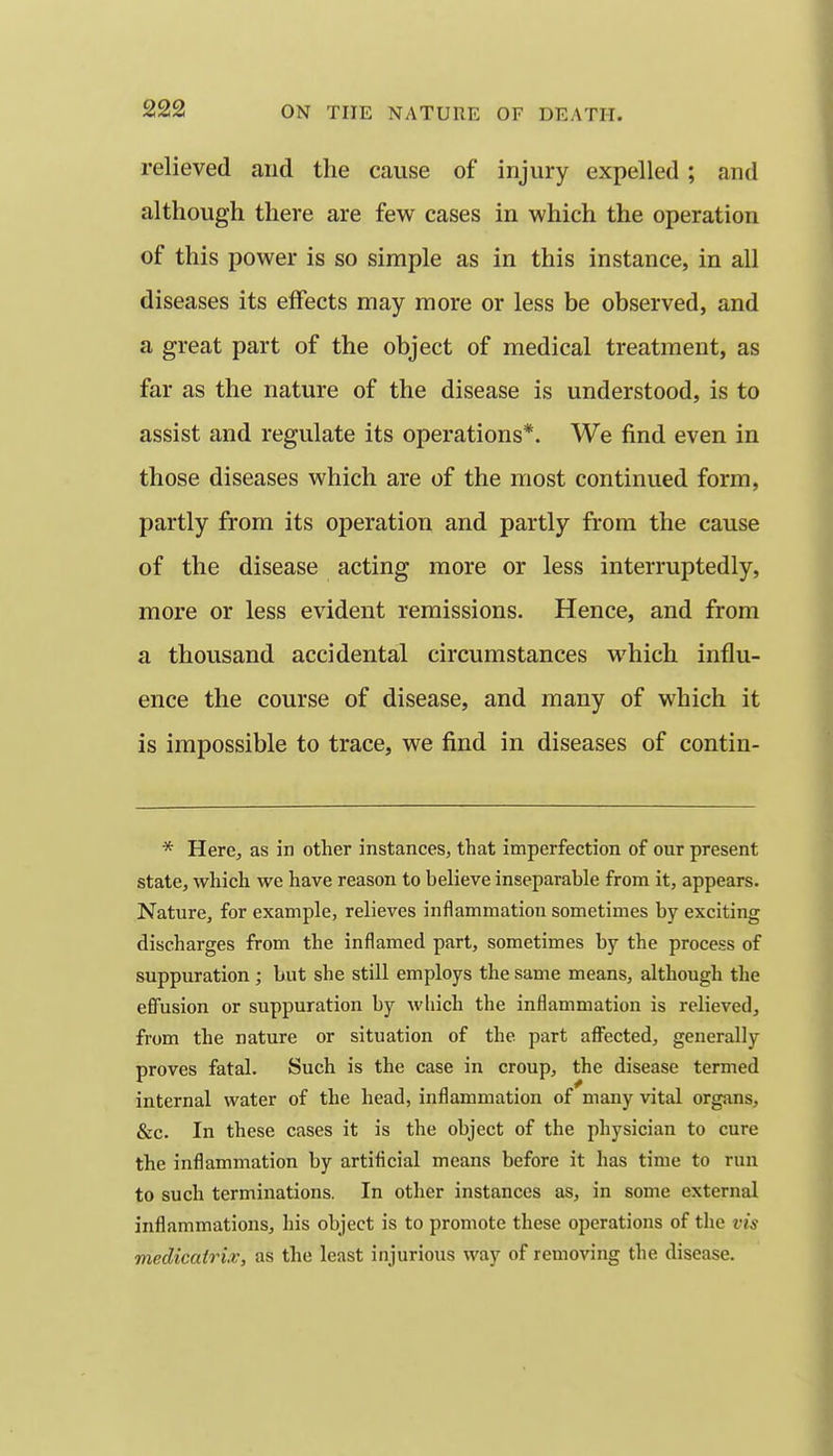 relieved and the cause of injury expelled; and although there are few cases in which the operation of this power is so simple as in this instance, in all diseases its effects may more or less be observed, and a great part of the object of medical treatment, as far as the nature of the disease is understood, is to assist and regulate its operations*. We find even in those diseases which are of the most continued form, partly from its operation and partly from the cause of the disease acting more or less interruptedly, more or less evident remissions. Hence, and from a thousand accidental circumstances which influ- ence the course of disease, and many of which it is impossible to trace, we find in diseases of contin- * Here, as in other instances, that imperfection of our present state, which we have reason to believe inseparable from it, appears. Nature, for example, relieves inflammation sometimes by exciting discharges from the inflamed part, sometimes by the process of suppuration; but she still employs the same means, although the efifusion or suppuration by M'liich the inflammation is relieved, from the nature or situation of the part afi^ected, generally proves fatal. Such is the case in croup, the disease termed internal water of the head, inflammation of many vital organs, &c. In these cases it is the object of the physician to cure the inflammation by artificial means before it has time to run to such terminations. In other instances as, in some external inflammations, his object is to promote these operations of the vis medicairiv, as the least injurious way of removing the disease.