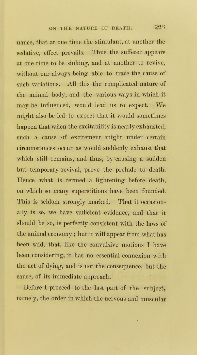 nance, that at one time the stimulant, at another the sedative, effect prevails. Thus the sufferer appears at one time to be sinking, and at another to revive, without our always being able to trace the cause of such variations. All this the complicated nature of the animal body, and the various ways in which it may be influenced, would lead us to expect. We might also be led to expect that it would sometimes happen that when the excitability is nearly exhausted, such a cause of excitement might under certain circumstances occur as would suddenly exhaust that which still remains, and thus, by causing a sudden but temporary revival, prove the prelude to death. Hence what is termed a lightening before death, on which so many superstitions have been founded. This is seldom strongly marked. That it occasion- ally is so, we have sufficient evidence, and that it should be so, is perfectly consistent with the laws of the animal economy; but it will appear from what has been said, that, like the convulsive motions I have been considering, it has no essential connexion with the act of dying, and is not the consequence, but the cause, of its immediate approach. Before I proceed to the last part of the subject, namely, the order in which the nervous and muscular