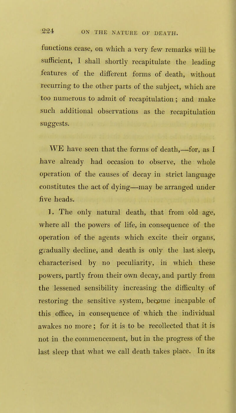 functions cease, on which a very few remarks will be sufficient, I shall shortly recapitulate the leading features of the different forms of death, without recurring to the other parts of the subject, which are too numerous to admit of recapitulation ; and make such additional observations as the recapitulation suggests. WE have seen that the forms of death,—for, as I have already had occasion to observe, the whole operation of the causes of decay in strict language constitutes the act of dying—may be arranged under five heads. 1. The only natural death, that from old age, where all the powers of life, in consequence of the operation of the agents which excite their organs, gradually decline, and death is only the last sleep, characterised by no peculiarity, in which these powers, partly from their own decay, and partly from the lessened sensibility increasing the difficulty of restoring the sensitive system, beqpme incapable of this office, in consequence of which the individual awakes no more ; for it is to be recollected that it is not in the commencement, but in the progress of the last sleep that what we call death takes place. In its