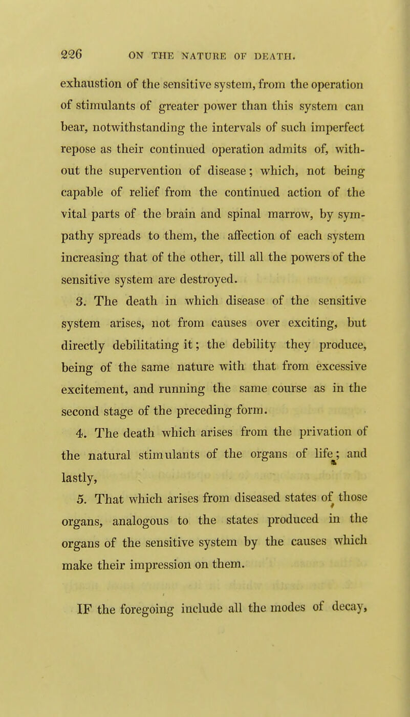 exhaustion of the sensitive system, from the operation of stimulants of greater power than this system can bear, notwithstanding the intervals of such imperfect repose as their continued operation admits of, with- out the supervention of disease; which, not being capable of relief from the continued action of the vital parts of the brain and spinal marrow, by sym- pathy spreads to them, the affection of each system increasing that of the other, till all the powers of the sensitive system are destroyed. 3. The death in which disease of the sensitive system arises, not from causes over exciting, but directly debilitating it; the debility they produce, being of the same nature with that from excessive excitement, and running the same course as in the second stage of the preceding form. 4. The death which arises from the privation of the natural stimulants of the organs of life^; and lastly, 5. That which arises from diseased states of those organs, analogous to the states produced in the organs of the sensitive system by the causes which make their impression on them. IF the foregoing include all the modes of decay, 1