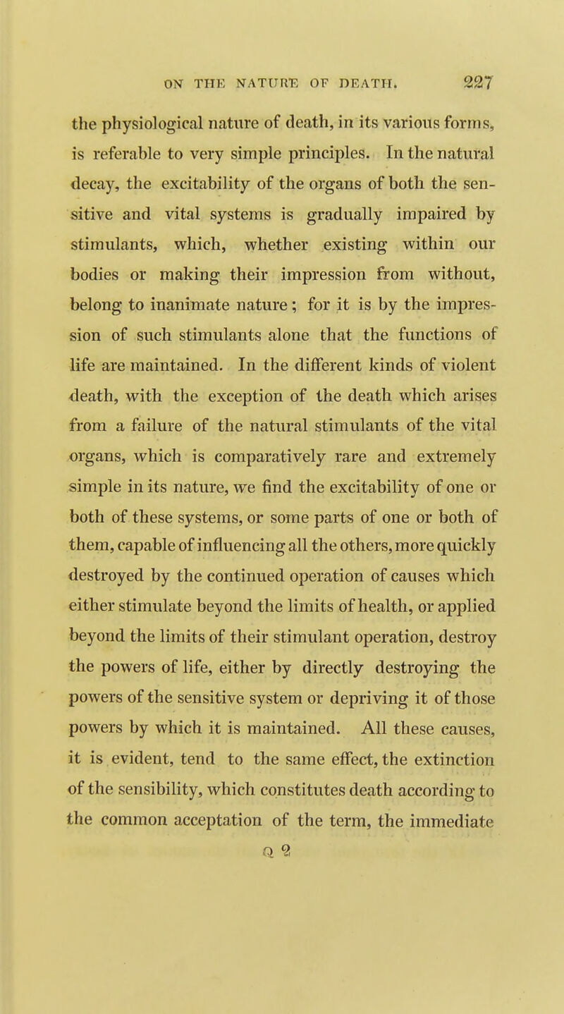 the physiological nature of death, in its various forms, is referable to very simple principles. In the natural decay, the excitability of the organs of both the sen- sitive and vital systems is gradually impaired by stimulants, virhich, whether existing within our bodies or making their impression from without, belong to inanimate nature; for it is by the impres- sion of such stimulants alone that the functions of life are maintained. In the different kinds of violent death, with the exception of the death which arises from a failure of the natural stimulants of the vital organs, which is comparatively rare and extremely simple in its nature, we find the excitability of one or both of these systems, or some parts of one or both of them, capable of influencing all the others, more quickly destroyed by the continued operation of causes which either stimulate beyond the limits of health, or applied beyond the limits of their stimulant operation, destroy the powers of life, either by directly destroying the powers of the sensitive system or depriving it of those powers by which it is maintained. All these causes, it is evident, tend to the same effect, the extinction of the sensibility, which constitutes death according to the common acceptation of the term, the immediate Q 2