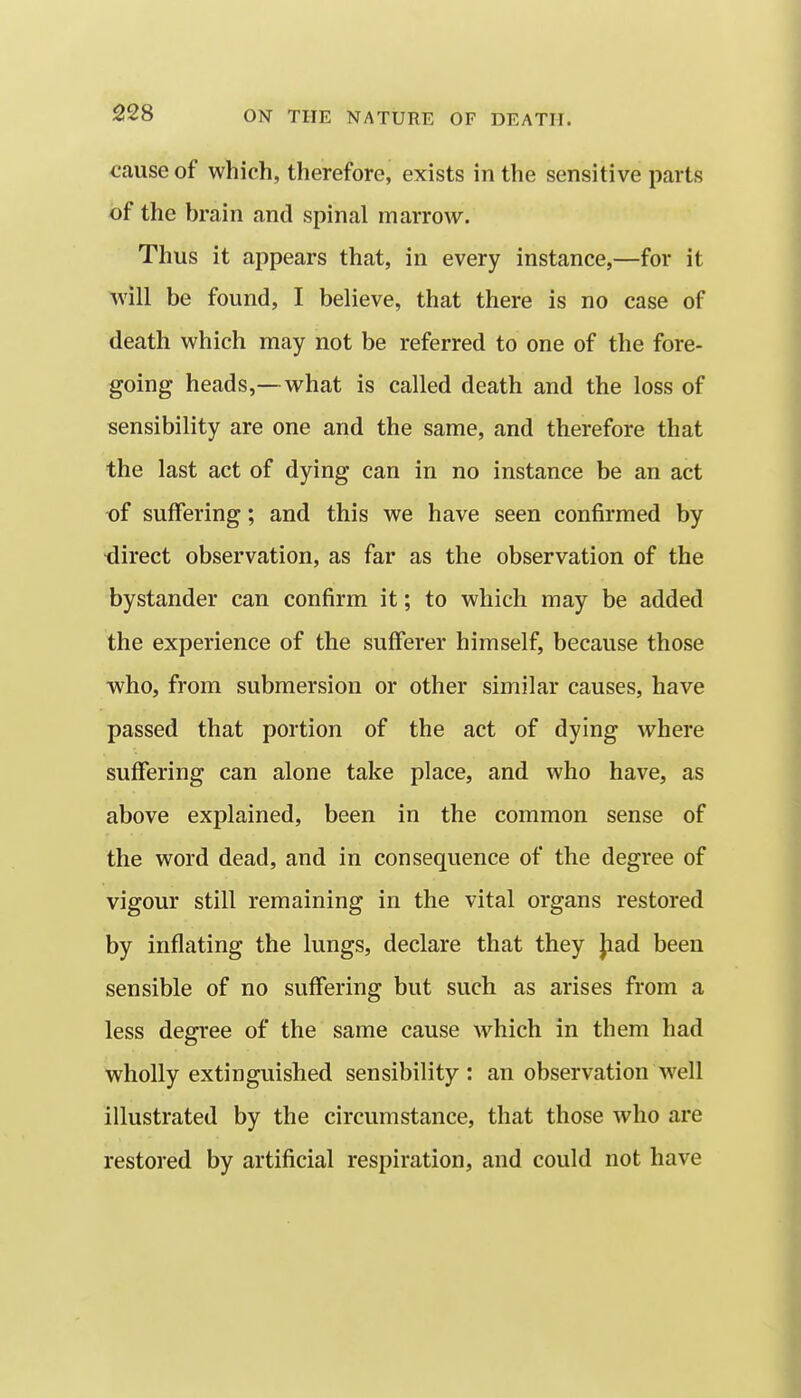 ^auseof which, therefore, exists in the sensitive parts of the brain and spinal marrow. Thus it appears that, in every instance,—for it will be found, I believe, that there is no case of death which may not be referred to one of the fore- going heads,—what is called death and the loss of sensibility are one and the same, and therefore that the last act of dying can in no instance be an act of suffering; and this we have seen confirmed by •direct observation, as far as the observation of the bystander can confirm it; to which may be added the experience of the sufferer himself, because those who, from submersion or other similar causes, have passed that portion of the act of dying where suffering can alone take place, and who have, as above explained, been in the common sense of the word dead, and in consequence of the degree of vigour still remaining in the vital organs restored by inflating the lungs, declare that they }iad been sensible of no suffering but such as arises from a less degree of the same cause which in them had wholly extinguished sensibility: an observation well illustrated by the circumstance, that those who are restored by artificial respiration, and could not have