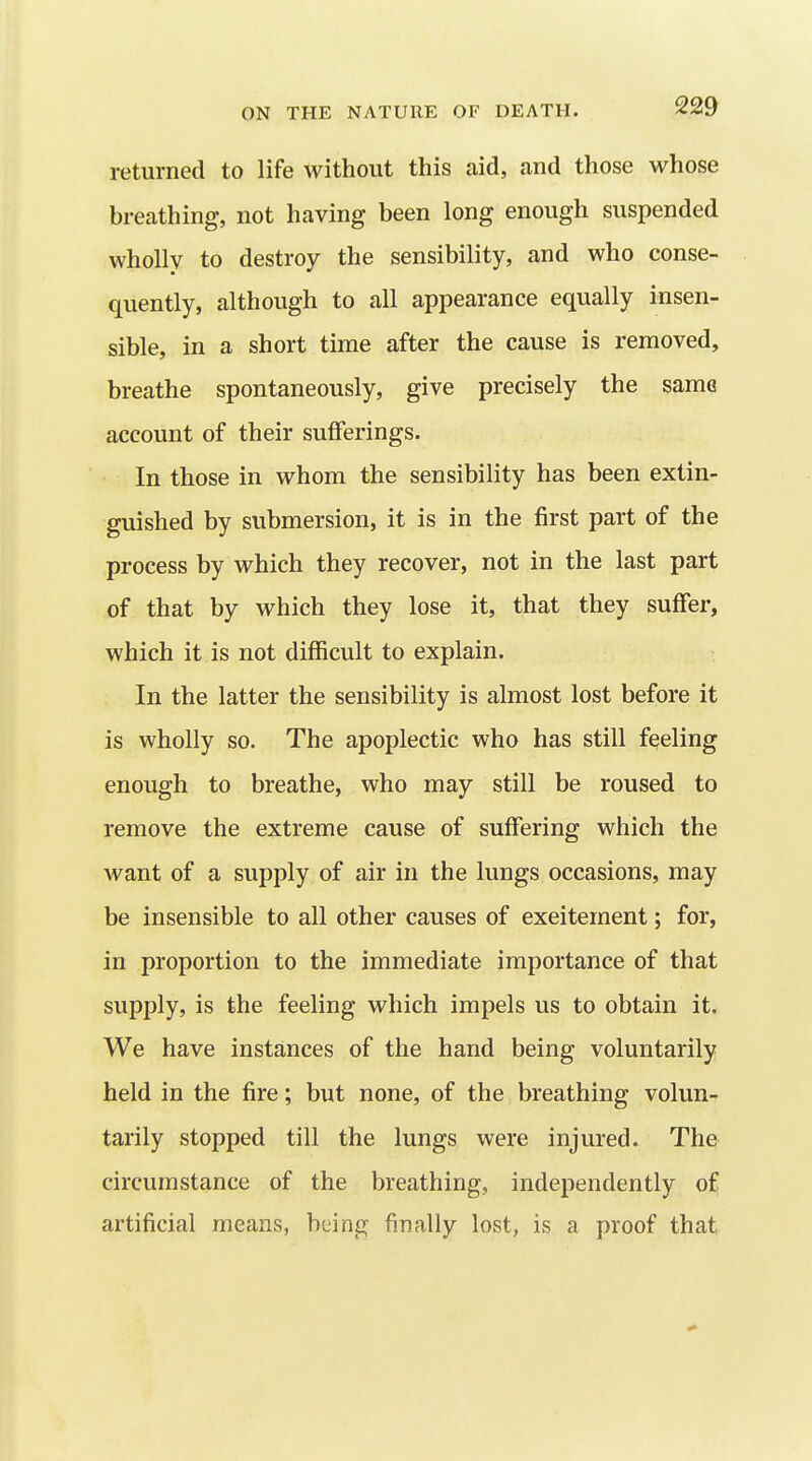 returned to life without this aid, and those whose breathing, not having been long enough suspended wholly to destroy the sensibility, and who conse- quently, although to all appearance equally insen- sible, in a short time after the cause is removed, breathe spontaneously, give precisely the same account of their sufferings. In those in whom the sensibility has been extin- guished by submersion, it is in the first part of the process by which they recover, not in the last part of that by which they lose it, that they suffer, which it is not difficult to explain. In the latter the sensibility is almost lost before it is wholly so. The apoplectic who has still feeling enough to breathe, who may still be roused to remove the extreme cause of suffering which the want of a supply of air in the lungs occasions, may be insensible to all other causes of excitement; for, in proportion to the immediate importance of that supply, is the feeling which impels us to obtain it. We have instances of the hand being voluntarily held in the fire; but none, of the breathing volun- tarily stopped till the lungs were injured. The circumstance of the breathing, independently of artificial means, being finally lost, is a proof that