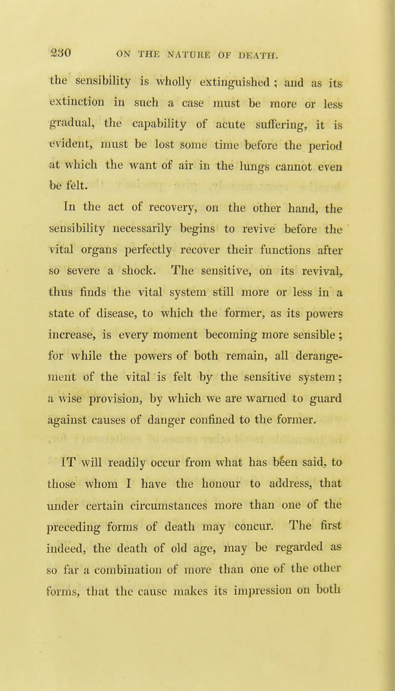 the sensibility is wholly extinguished ; and as its extinction in such a case must be more or less gradual, the capability of acute suffering, it is evident, must be lost some time before the period at which the want of air in the lungs cannot even be felt. In the act of recovery, on the other hand, the sensibility necessarily begins to revive before the vital organs perfectly recover their functions after so severe a shock. The sensitive, on its revival, thus finds the vital system still more or less in a state of disease, to which the former, as its powers increase, is every moment becoming more sensible ; for while the powers of both remain, all derange- ment of the vital is felt by the sensitive system; a wise provision, by which we are warned to guard against causes of danger confined to the former. IT will readily occur from what has b^en said, to those whom I have the honour to address, that under certain circumstances more than one of the preceding forms of death may concur. The first indeed, the death of old age, may be regarded as so far a combination of more than one of the other forms, that the cause makes its imjHession on both