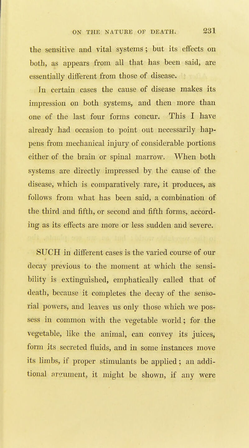 the sensitive and vital systems; but its effects on both, as appears from all that has been said, are essentially different from those of disease. In certain cases the cause of disease makes its impression on both systems, and then more than one of the last four forms concur. This I have already had occasion to point out necessarily hap- pens from mechanical injury of considerable portions either of the brain or spinal marrovr. When both systems are directly impressed by the cause of the disease, which is comparatively rare, it produces, as follows from what has been said, a combination of the third and fifth, or second and fifth forms, accord- ing as its effects are more or less sudden and severe. SUCH in different cases is the varied course of our decay previous to the moment at which the sensi- bility is extinguished, emphatically called that of death, because it completes the decay of the senso- rial powers, and leaves us only those which we pos- sess in common with the vegetable world; for the vegetable, like the animal, can convey its juices, form its secreted fluids, and in some instances move its limbs, if proper stimulants be applied; an addi- tional ar<rument, it might be shown, if any were