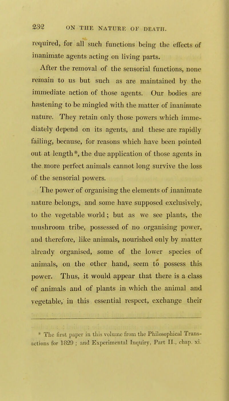 required, for all such functions being the effects of inanimate agents acting on living parts. After the removal of the sensorial functions, none remain to us but such as are maintained by the immediate action of those agents. Our bodies are hastening to be mingled with the matter of inanimate nature. They retain only those powers which imme- diately depend on its agents, and these are rapidly failing, because, for reasons which have been pointed out at length*, the due application of those agents in the more perfect animals cannot long survive the loss of the sensorial powers. The power of organising the elements of inanimate nature belongs, and some have supposed exclusively, to the vegetable world; but as we see plants, the mushroom tribe, possessed of no organising power, and therefore, like animals, nourished only by matter already organised, some of the lower species of animals, on the other hand, seem to possess this power. Thus, it would appear that there is a class of animals and of plants in which the animal and vegetable, in this essential respect, exchange their * The first paper in this volume from the Philosophical Trans- actions for 1829 ; and Experimental Inquiry, Part II., chap. xi.