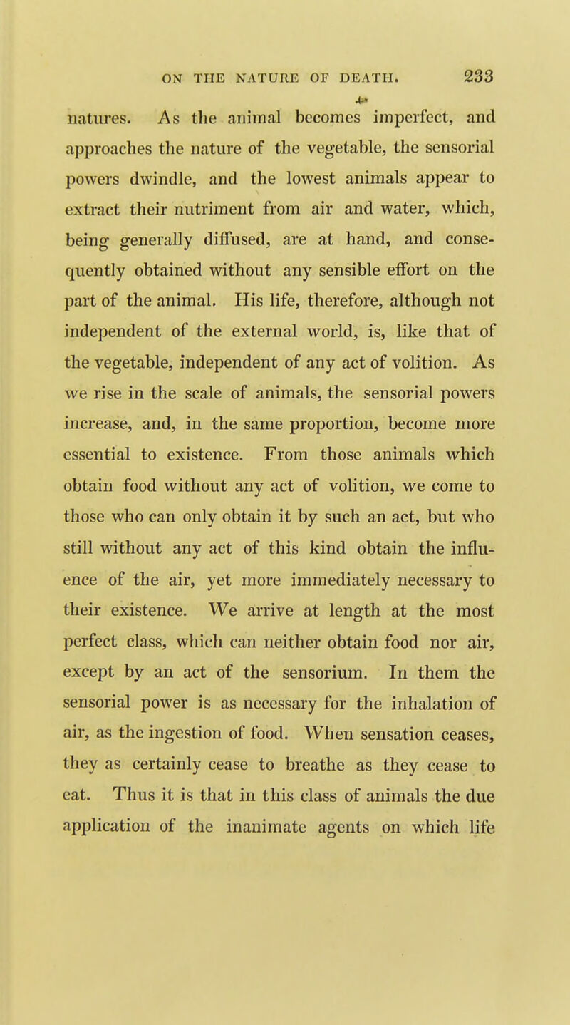 natures. As tlie animal becomes imperfect, and approaches the nature of the vegetable, the sensorial powers dwindle, and the lowest animals appear to extract their nutriment from air and water, which, being generally diffused, are at hand, and conse- quently obtained without any sensible effort on the part of the animal. His life, therefore, although not independent of the external world, is, like that of the vegetable, independent of any act of volition. As we rise in the scale of animals, the sensorial powers increase, and, in the same proportion, become more essential to existence. From those animals which obtain food without any act of volition, we come to those who can only obtain it by such an act, but who still without any act of this kind obtain the influ- ence of the air, yet more immediately necessary to their existence. We arrive at length at the most perfect class, which can neither obtain food nor air, except by an act of the sensorium. In them the sensorial power is as necessary for the inhalation of air, as the ingestion of food. When sensation ceases, they as certainly cease to breathe as they cease to eat. Thus it is that in this class of animals the due application of the inanimate agents on which life