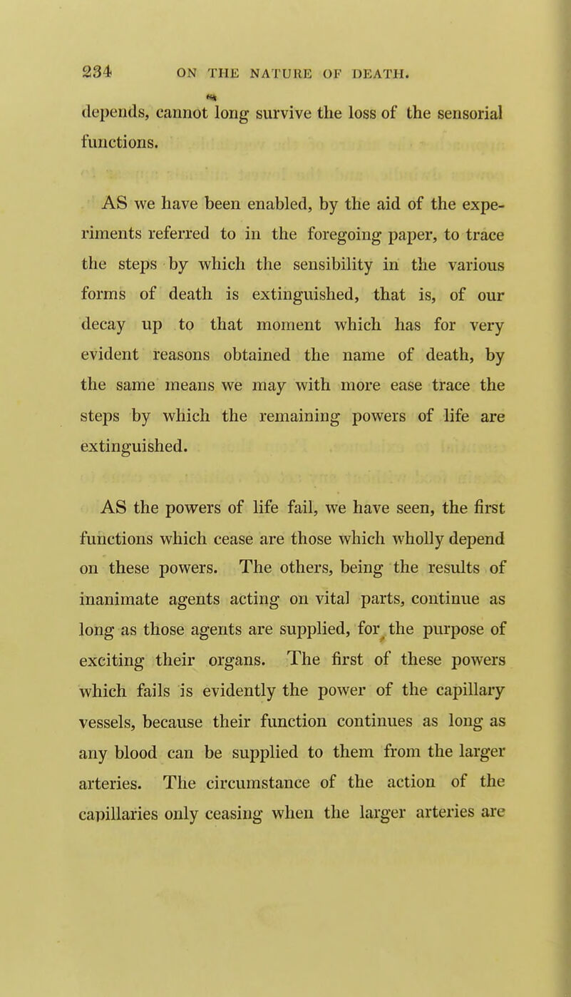 depends, cannot long survive the loss of the sensorial functions. AS we have been enabled, by the aid of the expe- riments referred to in the foregoing paper, to trace the steps by which the sensibility in the various forms of death is extinguished, that is, of our decay up to that moment which has for very evident reasons obtained the name of death, by the same means we may with more ease trace the steps by which the remaining powers of life are extinguished. AS the powers of life fail, we have seen, the first functions which cease are those which wholly depend on these powers. The others, being the results of inanimate agents acting on vital parts, continue as loiig as those agents are supplied, for^.the purpose of exciting their organs. The first of these powers which fails is evidently the power of the capillary vessels, because their function continues as long as any blood can be supplied to them from the larger arteries. The circumstance of the action of the capillaries only ceasing when the larger arteries are