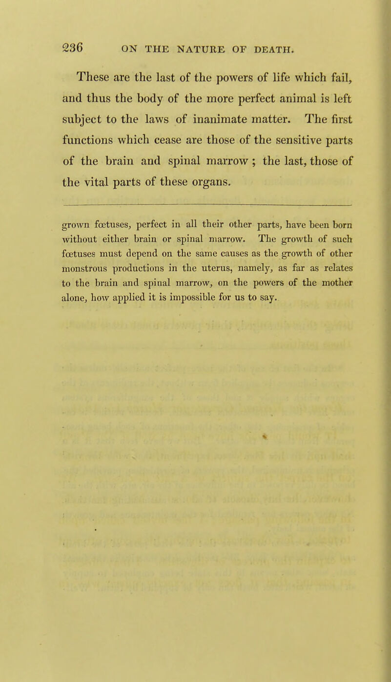 These are the last of the powers of life which fail, and thus the body of the more perfect animal is left subject to the laws of inanimate matter. The first functions which cease are those of the sensitive parts of the brain and spinal marrow ; the last, those of the vital parts of these organs. grown foetuses, perfect in all their other parts, have been born without either brain or spinal marrow. The growth of such foetuses must depend on the same causes as the growth of other monstrous productions in the uterus, namely, as far as relates to the brain and spinal marrow, on the powers of the mother alone, how applied it is impossible for us to say.
