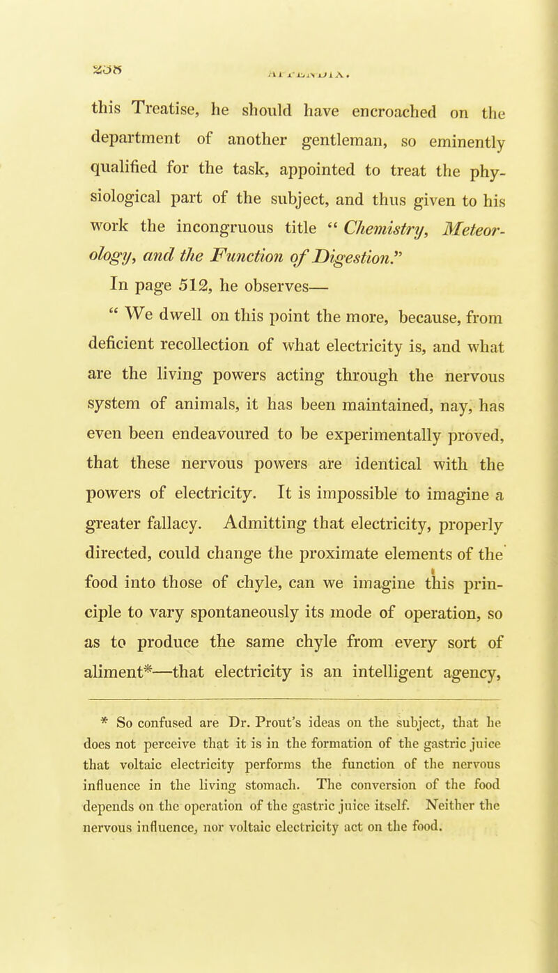 this Treatise, he should have encroached on the department of another gentleman, so eminently qualified for the task, appointed to treat the phy- siological part of the subject, and thus given to his work the incongruous title  Chemistnj, Meteor- ology, and the Function of Digestion. In page 512, he observes—  We dwell on this point the more, because, from deficient recollection of what electricity is, and what are the living powers acting through the nervous system of animals, it has been maintained, nay, has even been endeavoured to be experimentally proved, that these nervous powers are identical with the powers of electricity. It is impossible to imagine a greater fallacy. Admitting that electricity, properly directed, could change the proximate elements of the food into those of chyle, can we imagine this prin- ciple to vary spontaneously its mode of operation, so as to produce the same chyle from every sort of aliment*—that electricity is an intelligent agency, * So confused are Dr. Prout's ideas on the subject, that he does not perceive that it is in the formation of the gastric juice that voltaic electricity performs the function of the nervous influence in the living stomach. The conversion of the food depends on the operation of the gastric juice itself. Neither the nervous influence, nor voltaic electricity act on the food.