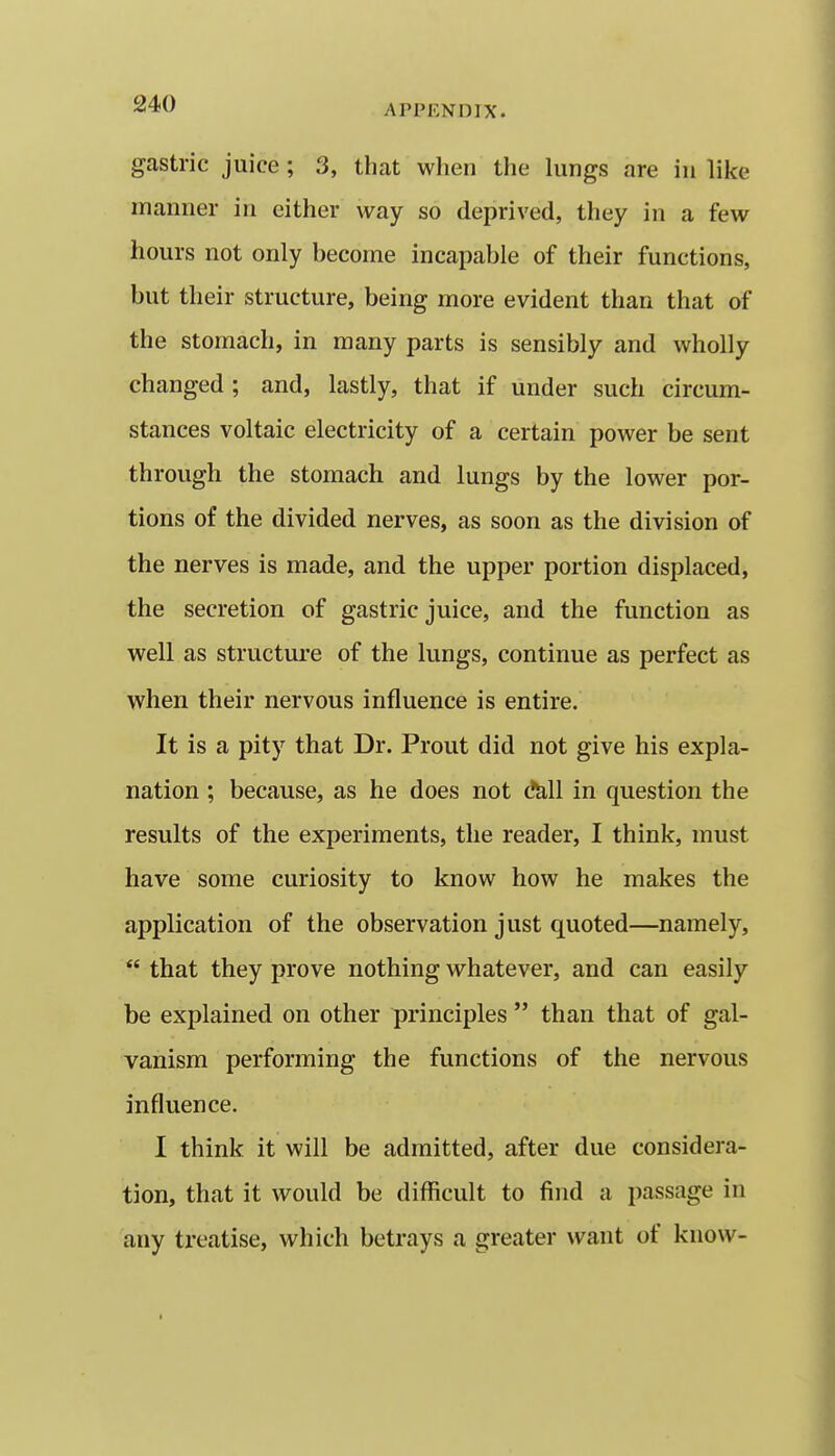 gastric juice ; 3, that when the lungs are in like manner in cither way so deprived, they in a few hours not only become incapable of their functions, but their structure, being more evident than that of the stomach, in many parts is sensibly and wholly changed; and, lastly, that if under such circum- stances voltaic electricity of a certain power be sent through the stomach and lungs by the lower por- tions of the divided nerves, as soon as the division of the nerves is made, and the upper portion displaced, the secretion of gastric juice, and the function as well as structure of the lungs, continue as perfect as when their nervous influence is entire. It is a pity that Dr. Prout did not give his expla- nation ; because, as he does not d^ll in question the results of the experiments, the reader, I think, must have some curiosity to know how he makes the application of the observation just quoted—namely,  that they prove nothing whatever, and can easily be explained on other principles  than that of gal- vanism performing the functions of the nervous influence. I think it will be admitted, after due considera- tion, that it would be difficult to find a passage in any treatise, which betrays a greater want of know-