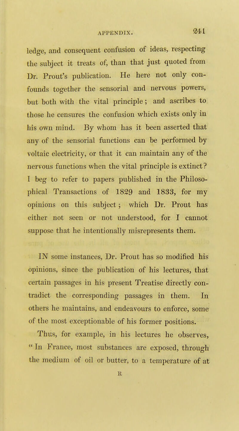 ledge, and consequent confusion of ideas, respecting the subject it treats of, than that just quoted from Dr. Prout's publication. He here not only con- founds together the sensorial and nervous powers, but both with the vital principle; and ascribes to those he censures the confusion which exists only in his own mind. By whom has it been asserted that any of the sensorial functions can be performed by voltaic electricity, or that it can maintain any of the nervous functions when the vital principle is extinct? I beg to refer to papers published in the Philoso- phical Transactions of 1829 and 1833, for my opinions on this subject; which Dr. Prout has either not seen or not understood, for I cannot suppose that he intentionally misrepresents them. IN some instances. Dr. Prout has so modified his opinions, since the publication of his lectures, that certain passages in his present Treatise directly con- tradict the corresponding passages in them. In others he maintains, and endeavours to enforce, some of the most exceptionable of his former positions. Thus, for example, in his lectures he observes,  In France, most substances are exposed, through the medium of oil or butter, to a temperature of at K
