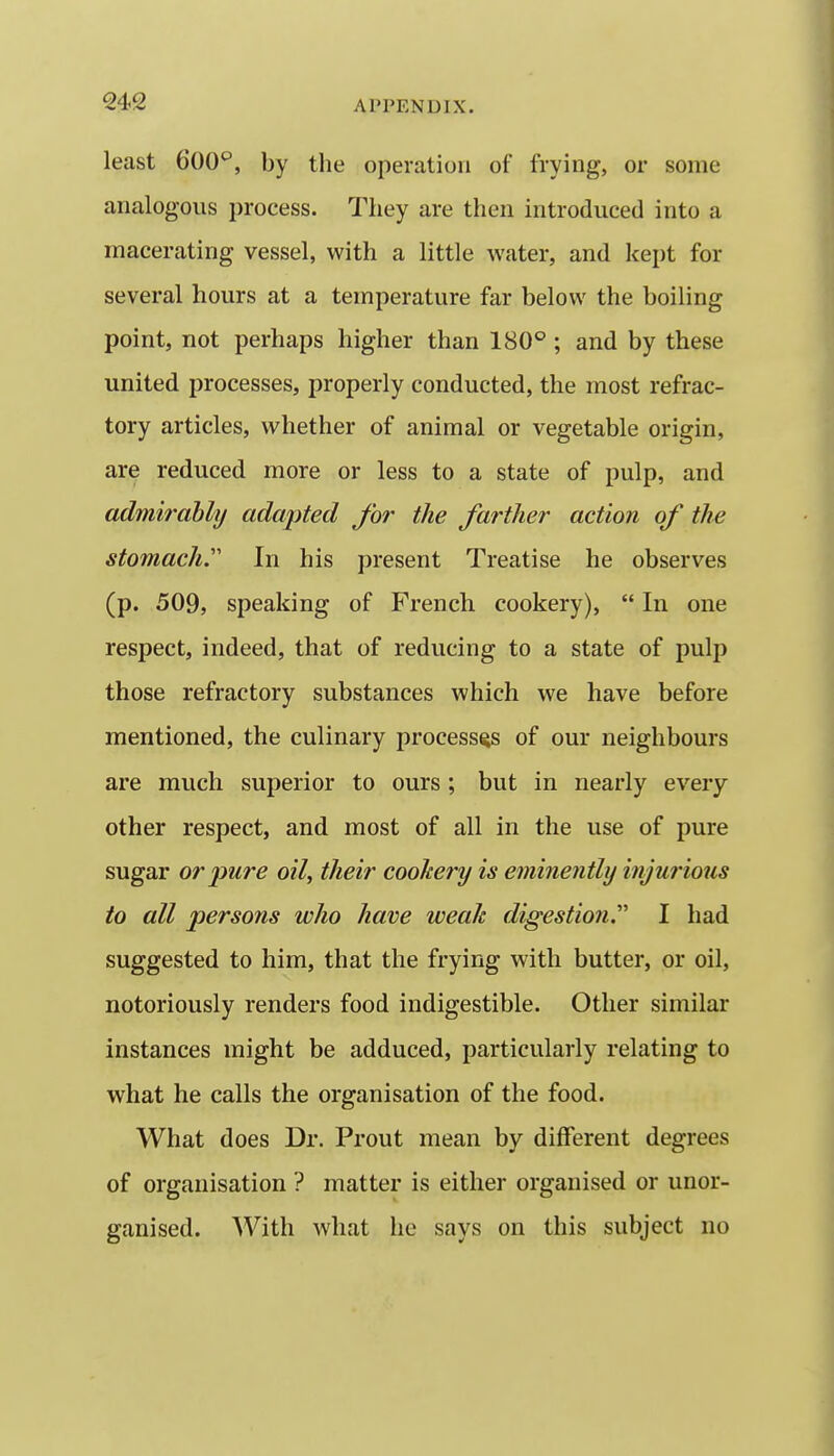 least GOO'^, by the operation of frying, or some analogous process. They are then introduced into a macerating vessel, with a little water, and kei)t for several hours at a temperature far below the boiling point, not perhaps higher than 180° ; and by these united processes, properly conducted, the most refrac- tory articles, whether of animal or vegetable origin, are reduced more or less to a state of pulp, and admirably adapted for the farther action of the stomach.''' In his present Treatise he observes (p. 509, speaking of French cookery),  In one respect, indeed, that of reducing to a state of pulp those refractory substances which we have before mentioned, the culinary processes of our neighbours are much superior to ours ; but in nearly every other respect, and most of all in the use of pure sugar or 2>ure oil, their cookery is eminently injui'ious to all persons who have weak digestio7i. I had suggested to him, that the frying with butter, or oil, notoriously renders food indigestible. Other similar instances might be adduced, particularly relating to what he calls the organisation of the food. What does Dr. Prout mean by different degrees of organisation ? matter is either organised or unor- ganised. With what he says on this subject no