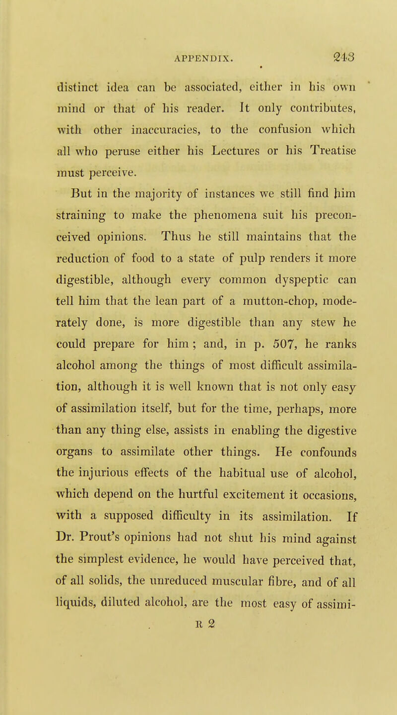 • distinct idea can be associated, either in his own mind or that of his reader. It only contributes, with other inaccuracies, to the confusion which all who peruse either his Lectures or his Treatise must perceive. But in the majority of instances we still find Jiim straining to make the phenomena suit his precon- ceived opinions. Thus he still maintains that the reduction of food to a state of pulp renders it more digestible, although every common dyspeptic can tell him that the lean part of a mutton-chop, mode- rately done, is more digestible than any stew he could prepare for him ; and, in p. 507, he ranks alcohol among the things of most difficult assimila- tion, although it is well known that is not only easy of assimilation itself, but for the time, perhaps, more than any thing else, assists in enabling the digestive organs to assimilate other things. He confounds the injurious effects of the habitual use of alcohol, which depend on the hurtful excitement it occasions, with a supposed difficulty in its assimilation. If Dr. Front's opinions had not shut his mind against the simplest evidence, he would have perceived that, of all solids, the unreduced muscular fibre, and of all liquids, diluted alcohol, are the most easy of assimi- II 2