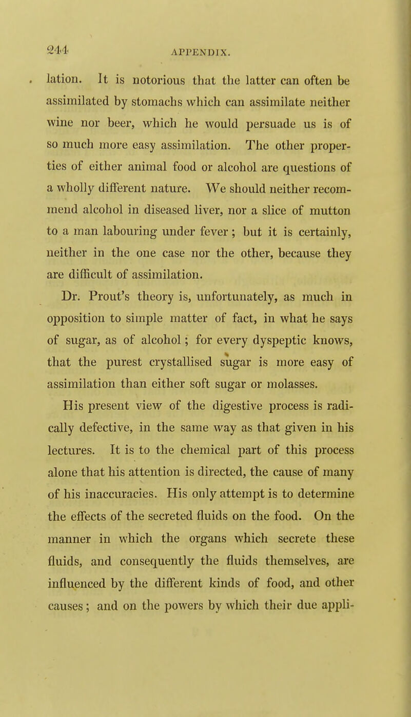 lation. It is notorious that the latter can often be assimilated by stomachs which can assimilate neither wine nor beer, which he would persuade us is of so much more easy assimilation. The other proper- ties of either animal food or alcohol are questions of a wholly different nature. We should neither recom- mend alcohol in diseased liver, nor a slice of mutton to a man labouring under fever; but it is certainly, neither in the one case nor the other, because they are difficult of assimilation. Dr. Front's theory is, unfortunately, as much in opposition to simple matter of fact, in what he says of sugar, as of alcohol; for every dyspeptic knows, that the purest crystallised sugar is more easy of assimilation than either soft sugar or molasses. His present view of the digestive process is radi- cally defective, in the same way as that given in his lectures. It is to the chemical part of this process alone that his attention is directed, the cause of many of his inaccuracies. His only attempt is to determine the effects of the secreted fluids on the food. On the manner in which the organs which secrete these fluids, and consequently the fluids themselves, are influenced by the different kinds of food, and other causes; and on the powers by which their due appli-