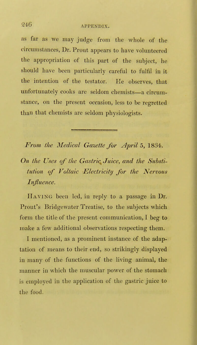as far as we may judge from the M'hole of the circumstances, Dr. Prout appears to have volunteered the appropriation of this part of the subject, he should have been particularly careful to fulfil in it the intention of the testator. He observes, that unfortunately cooks are seldom chemists—a circum- stance, on the present occasion, less to be regretted than that chemists are seldom physiologists. From the Medical Gazette for April 1834<. On the Uses of the Gastrio^ Juice, and the Substi- tution of Voltaic Electricity for the Nervous Influence. Having been led, in reply to a passage in Dr. Prout's Bridgewater Treatise, to the subjects which form the title of the present communication, I beg to make a few additional observations respecting them. I mentioned, as a prominent instance of the adap- tation of means to their end, so strikingly displayed in many of the functions of the living animal, the manner in which the muscular power of the stomach is employed in the application of the gastric juice to the food.