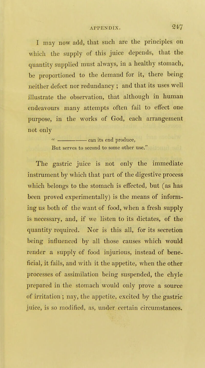 I may now add, that sucli are the principles on which the supply of this juice depends, that the quantity supplied must always, in a healthy stomach, be proportioned to the demand for it, there being neither defect nor redundancy ; and that its uses well illustrate the observation, that although in human endeavours many attempts often fail to effect one purpose, in the works of God, each arrangement not only  can its end produce. But serves to second to some other use. The gastric juice is not only the immediate instrument by which that part of the digestive process which belongs to the stomach is effected, but (as has been proved experimentally) is the means of inform- ing us both of the want of food, when a fresh supply is necessary, and, if we listen to its dictates, of the quantity required. Nor is this all, for its secretion being influenced by all those causes which would render a supply of food injurious, instead of bene- ficial, it fails, and with it the appetite, when the other processes of assimilation being suspended, the chyle prepared in the stomach would only prove a source of irritation ; nay, the appetite, excited by the gastric juice, is so modified, as, under certain circumstances.