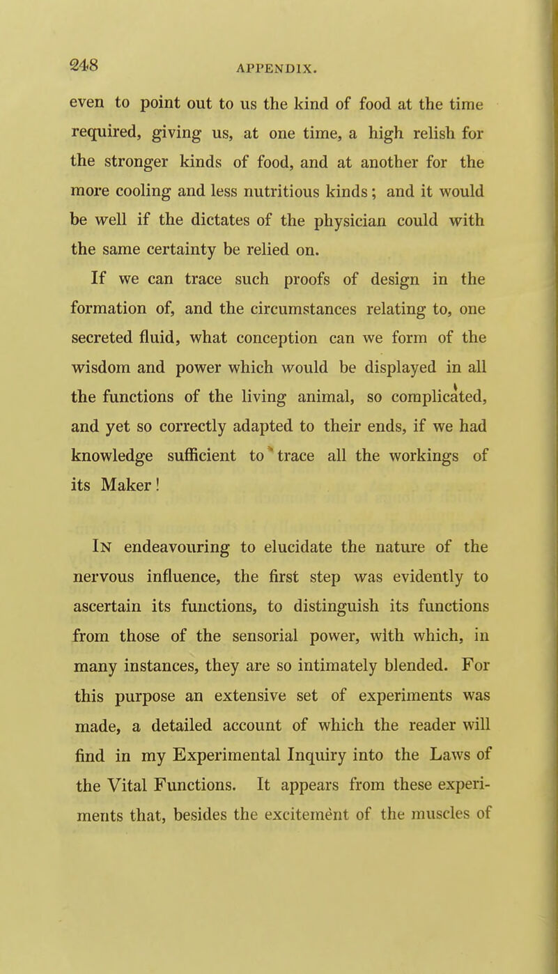 even to point out to us the kind of food at the time required, giving us, at one time, a high relish for the stronger kinds of food, and at another for the more cooling and less nutritious kinds; and it would be well if the dictates of the physician could with the same certainty be relied on. If we can trace such proofs of design in the formation of, and the circumstances relating to, one secreted fluid, what conception can we form of the wisdom and power which would be displayed in all the functions of the living animal, so complicated, and yet so correctly adapted to their ends, if we had knowledge sufficient to trace all the workings of its Maker! In endeavouring to elucidate the nature of the nervous influence, the first step was evidently to ascertain its functions, to distinguish its functions from those of the sensorial power, with which, in many instances, they are so intimately blended. For this purpose an extensive set of experiments was made, a detailed account of which the reader will find in my Experimental Inquiry into the Laws of the Vital Functions. It appears from these experi- ments that, besides the excitement of the muscles of