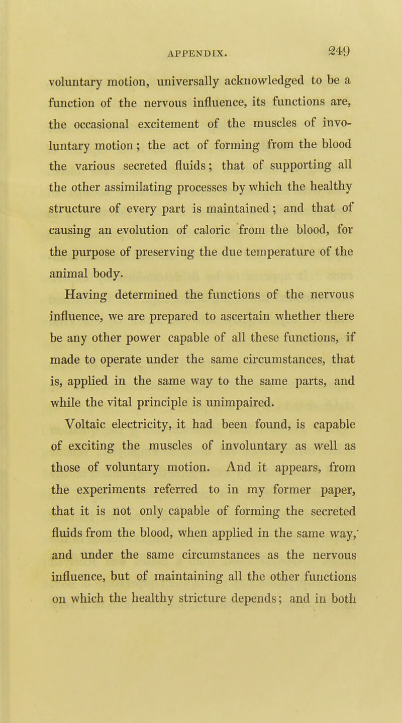 voluntary motion, universally acknowledged to be a function of the nervous influence, its functions are, the occasional excitement of the muscles of invo- luntary motion; the act of forming from the blood the various secreted fluids; that of supporting all the other assimilating processes by which the healthy structure of every part is maintained; and that of causing an evolution of caloric from the blood, for the purpose of preserving the due temperature of the animal body. Having determined the functions of the nervous influence, we are prepared to ascertain whether there be any other power capable of all these functions, if made to operate under the same circumstances, that is, applied in the same way to the same parts, and while the vital principle is unimpaired. Voltaic electricity, it had been found, is capable of exciting the muscles of involuntary as well as those of voluntary motion. And it appears, from the experiments referred to in my former paper, that it is not only capable of forming the secreted fluids from the blood, when applied in the same way,' and under the same circumstances as the nervous influence, but of maintaining all the other functions on which the healthy stricture depends; and in both