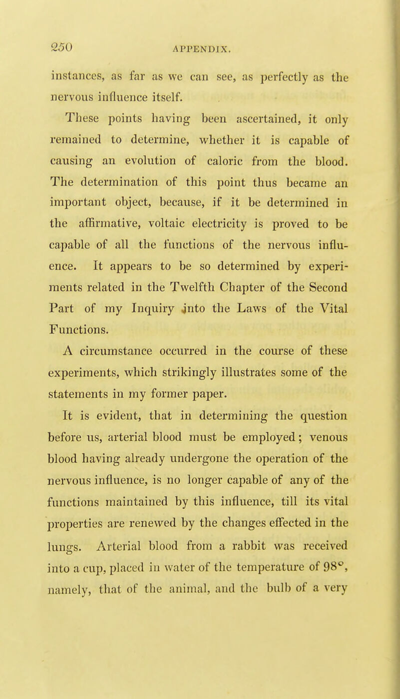 instances, as far as we can see, as perfectly as the nervous influence itself. These points having been ascertained, it only remained to determine, vrhether it is capable of causing an evolution of caloric from the blood. The determination of this point thus became an important object, because, if it be determined in the affirmative, voltaic electricity is proved to be capable of all the functions of the nervous influ- ence. It appears to be so determined by experi- ments related in the Twelfth Chapter of the Second Part of my Inquiry jnto the Laws of the Vital Functions. A circumstance occurred in the course of these experiments, which strikingly illustrates some of the statements in my former paper. It is evident, that in determining the question before us, arterial blood must be employed; venous blood having already undergone the operation of the nervous influence, is no longer capable of any of the functions maintained by this influence, till its vital properties are renewed by the changes effected in the lunsrs. Arterial blood from a rabbit was received into a cup, placed in water of the temperature of 98*^, namely, that of the animal, and the bulb of a very