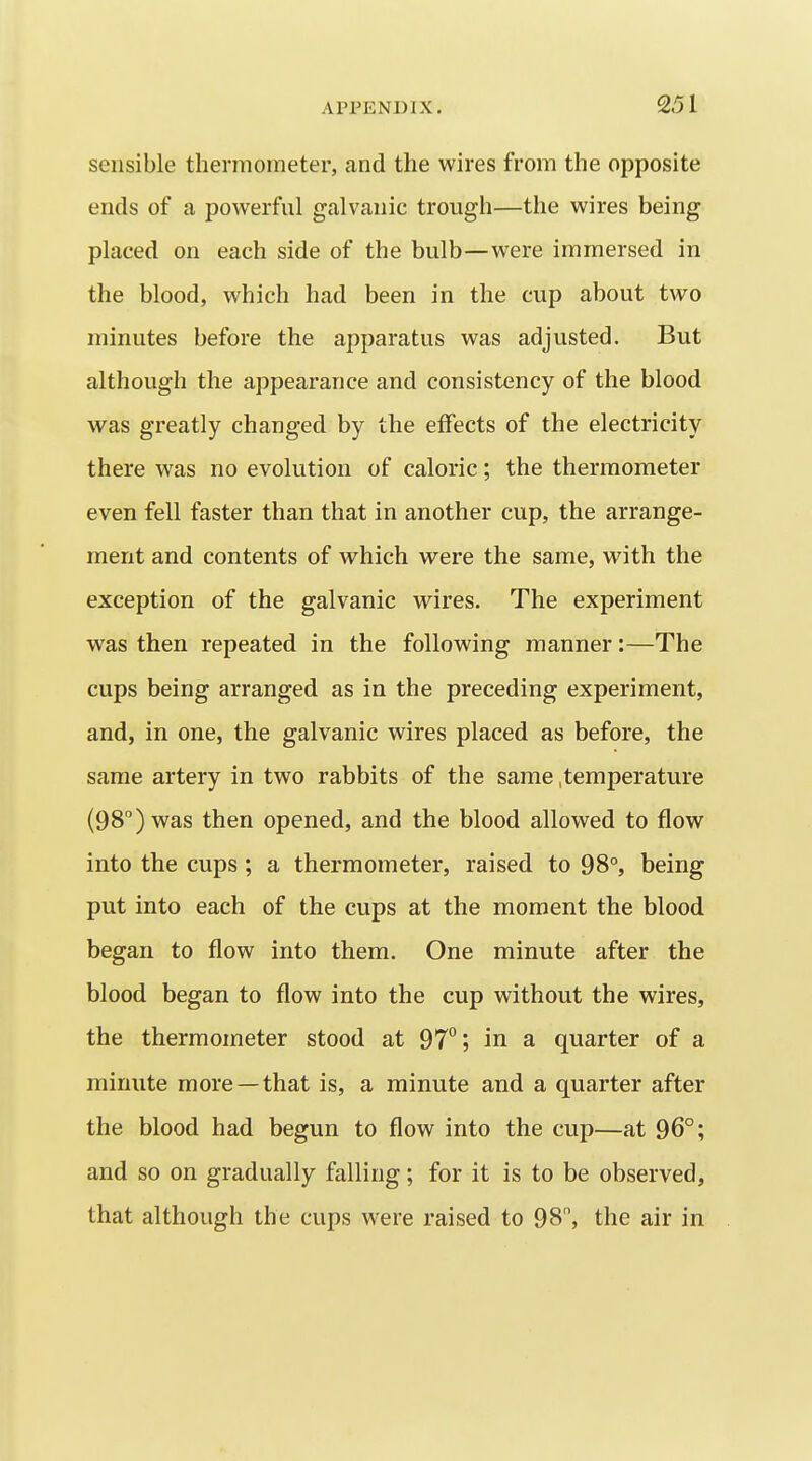 sensible thermometer, and the wires from the opposite ends of a powerful galvanic trough—the wires being placed on each side of the bulb—were immersed in the blood, which had been in the cup about two minutes before the apparatus was adjusted. But although the appearance and consistency of the blood was greatly changed by the effects of the electricity there was no evolution of caloric; the thermometer even fell faster than that in another cup, the arrange- ment and contents of which were the same, with the exception of the galvanic wires. The experiment was then repeated in the following manner:—The cups being arranged as in the preceding experiment, and, in one, the galvanic wires placed as before, the same artery in two rabbits of the same .temperature (98) was then opened, and the blood allowed to flow into the cups ; a thermometer, raised to 98°, being put into each of the cups at the moment the blood began to flow into them. One minute after the blood began to flow into the cup without the wires, the thermometer stood at 97°; in a quarter of a minute more—that is, a minute and a quarter after the blood had begun to flow into the cup—at 96°; and so on gradually falling; for it is to be observed, that although the cups were raised to 98, the air in