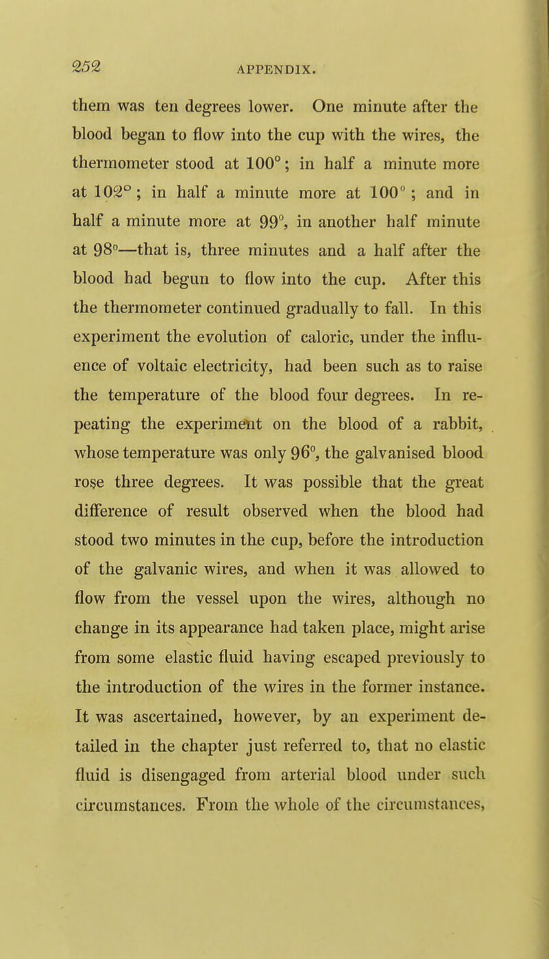 them was ten degrees lower. One minute after the blood began to flow into the cup with the wires, the thermometer stood at 100°; in half a minute more at 102°; in half a minute more at 100; and in half a minute more at 99°, in another half minute at 98°—that is, three minutes and a half after the blood had begun to flow into the cup. After this the thermometer continued gradually to fall. In this experiment the evolution of caloric, under the influ- ence of voltaic electricity, had been such as to raise the temperature of the blood four degrees. In re- peating the experiment on the blood of a rabbit, whose temperature was only 96°, the galvanised blood rose three degrees. It was possible that the great difference of result observed when the blood had stood two minutes in the cup, before the introduction of the galvanic wires, and when it was allowed to flow from the vessel upon the wires, although no change in its appearance had taken place, might arise from some elastic fluid having escaped previously to the introduction of the wires in the former instance. It was ascertained, however, by an experiment de- tailed in the chapter just referred to, that no elastic fluid is disengaged from arterial blood under such circumstances. From the whole of the circumstances,