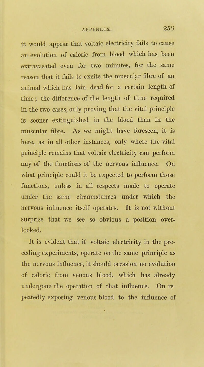 it would appear that voltaic electricity fails to cause an evolution of caloric from blood which has been extravasated even for two minutes, for the same reason that it fails to excite the muscular fibre of an animal which has lain dead for a certain length of time; the diflference of the length of time required in the two cases, only proving that the vital principle is sooner extinguished in the blood than in the muscular fibre. As we might have foreseen, it is here, as in all other instances, only where the vital principle remains that voltaic electricity can perform any of the functions of the nervous influence. On what principle could it be expected to perform those functions, unless in all respects made to operate under the same circumstances under which the nervous influence itself operates. It is not without surprise that we see so obvious a position over- looked. It is evident that if voltaic electricity in the pre- ceding experiments, operate on the same principle as the nervous influence, it should occasion no evolution of caloric from venous blood, which has already undergone the operation of that influence. On re- peatedly exposing venous blood to the influence of