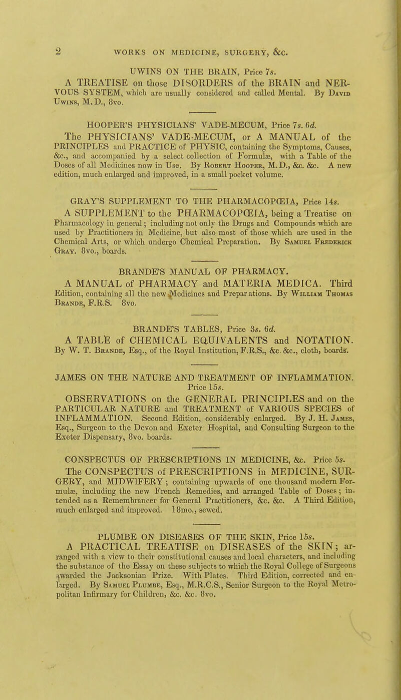 UWINS ON THE DRAIN, Price 7s. A TREATISE on those DISORDERS of the BRAIN and NER- VOUS SYSTEM, whicli are usually considered and called Mental. By David UwiNs, M.D., 8vo. HOOPER'S PHYSICIANS' VADE-MECUM, Price 7s. firf. The PHYSICIANS' VADE-MECUM, or A MANUAL of the PRINCIPLES and PRACTICE of PHY^SIC, containing the Symptoms, Causes, &c., and accompanied by a select collection of Formula;, with a Table of the Doses of all Medicines now in Use. By Robert Hooper, M. D., &c. &c. A new edition, much enlarged and improved, in a small pocket volume. GRAY'S SUPPLEMENT TO THE PHARMACOPEIA, Price 14s. A SUPPLEMENT to the PHARMACOPOEIA, being a Treatise on Pharmacology in general; including not only the Drugs and Compounds which are used by Practitioners in Medicine, but also most of those which are used in the Cliemical Arts, or which undergo Chemical Preparation. By Samuel Frederick Gray. 8vo., boards. BRANDE'S MANUAL OF PHARMACY, A MANUAL of PHARMACY and MATERIA MEDICA. Third Edition, containing all the new^edicines and Preparations. By William Thomas Brande, F.R S. 8vo. BRANDE'S TABLES, Price 3s. 6d. A TABLt; of CHEMICAL EaUIVALENTS and NOTATION. By W. T. Brande, Esq., of the Royal Institution, F.R.S., &c. &c., cloth, hoardf. JAMES ON THE NATURE AND TREATMENT OF INFLAMMATION. Price 15s. OBSERVATIONS on the GENERAL PRINCIPLES and on the PARTICULAR NATURE and TREATMENT of VARIOUS SPECIES of INFLAMMATION. Second Edition, considerably enlarged. By J. H. James, Esq., Surgeon to the Devon and Exeter Hospital, and Consulting Surgeon to the Exeter Dispensary, 8vo. hoards. CONSPECTUS OF PRESCRIPTIONS IN MEDICINE, &c. Price 5s. The CONSPECTUS of PRESCRIPTIONS in MEDICINE, SUR- GERY, and MIDWIFERY ; containing upwards of one thousand modem For- mulae, including the new French Remedies, and an-anged Table of Doses; in- tended as a Remembrancer for General Practitioners, &c. &c. A Third Edition, much enlarged and improved. 18mo., sewed. PLUMBE ON DISEASES OF THE SKIN, Price ISs. A PRACTICAL TREATISE on DISEASES of the SKIN; ar- ranged with a view to their constitutional causes and local characters, and including the substance of the Essay on these subjects to which the Royal College of Surgeons ^.warded the Jacksonian Prize. With Plates. Thii-d Eldition, con-ccted and en- larged. By Samuel Plumbe, Esq., M.R.C.S., Senior Surgeon to the Royal Metro- politiin Infirmary for Children, &c. &c. 8vo.