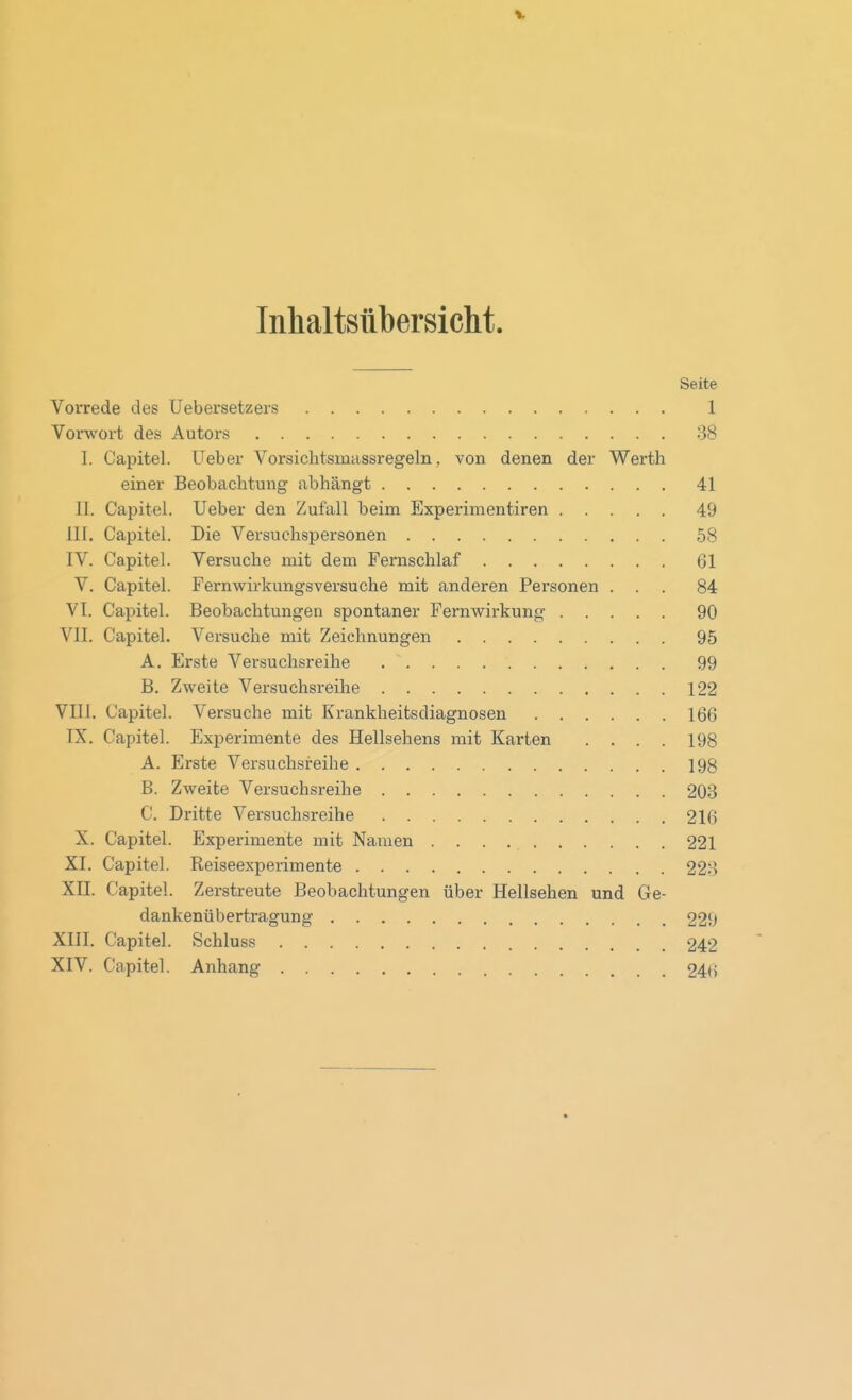 Inlialtsübersiclit. Seite Vorrede des Uebersetzers 1 Vorwort des Autors 38 I. Capitel. Ueber Vorsichtsmiissregeln, von denen der Werth einer Beobachtung abhängt 41 II. Capitel. Ueber den Zufall beim Experimentiren 49 III. Capitel. Die Versuchspersonen 58 IV. Capitel. Versuche mit dem Femschlaf 61 V. Capitel. Fernwirkungsversuche mit anderen Personen ... 84 VI. Capitel. Beobachtungen spontaner Fern Wirkung 90 VII. Capitel. Versuche mit Zeichnungen 95 A. Erste Versuchsreihe 99 B. Zweite Versuchsreihe 122 VIII. Capitel. Versuche mit Krankheitsdiagnosen 166 IX. Capitel. Experimente des Hellsehens mit Karten .... 198 A. Erste Versuchsreihe 198 B. Zweite Versuchsreihe 203 C. Dritte Versuchsreihe 216 X. Capitel. Experimente mit Nainen 221 XI. Capitel. Reiseexperimente 223 XII. Capitel. Zerstreute Beobachtungen über Hellsehen und Ge- dankenübertragung 229 XIII. Capitel. .Schluss 242 XIV. Capitel. Anhang 24(