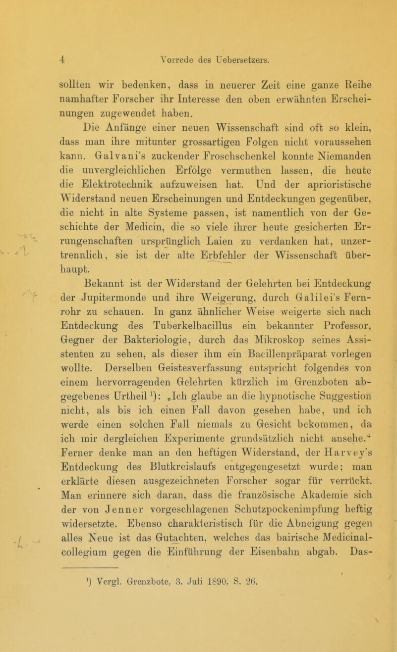 sollten wir bedenken, dass in neuerer Zeit eine ganze Reihe namhafter Forscher ihr Interesse den oben erwähnten Erschei- nungen zugewendet haben. Die Anfänge einer neuen Wissenschaft sind oft so klein, dass man ihre mitunter grossartigen Folgen nicht voraussehen kann. Galvani's zuckender Froschschenkel konnte Niemanden die unvergleichlichen Erfolge vermuthen lassen, die heute die Elektrotechnik aufzuweisen hat. Und der aprioristische Widerstand neuen Erscheinungen und Entdeckungen gegenüber, die nicht in alte Systeme passen, ist namentlich von der Ge- schichte der Medicin, die so viele ihrer heute gesicherten Er- rungenschaften ursprünglich Laien zu verdanken hat, unzer- trennlich, sie ist der alte Erbfehler der Wissenschaft über- haupt. Bekannt ist der Widerstand der Gelehrten bei Entdeckung der Jupitermonde und ihre Weigerung, durch Galilei's Fern- rohr zu schauen. In ganz ähnlicher Weise weigerte sich nach Entdeckung des Tuberkelbacillus ein bekannter Professor, Gegner der Bakteriologie, durch das Mikroskop seines Assi- stenten zu sehen, als dieser ihm ein Bacillenpräparat vorlegen wollte. Derselben Geistesverfassung entspricht folgendes von einem hervorragenden Gelehrten kürzlich im Grenzboten ab- gegebenes ürtheiP): „Ich glaube an die hypnotische Suggestion nicht, als bis ich einen Fall davon gesehen habe, und ich werde einen solchen Fall niemals zu Gesicht bekommen, da ich mir dergleichen Experimente grundsätzlich nicht ansehe. Ferner denke man an den heftigen Widerstand, der Harvey's Entdeckung des Blutkreislaufs entgegengesetzt wurde; man erklärte diesen ausgezeichneten Forscher sogar für verrückt. Man erinnere sich daran, dass die französische Akademie sich der von Jenner vorgeschlagenen Schutzpockenimpfung heftig widersetzte. Ebenso charakteristisch für die Abneigung gegen alles Neue ist das Gutachten, welches das bairische Medicinal- collegium gegen die Einführung der Eisenbahn abgab. Das- Vergl. Grenzbote, 3. Juli 1890, S. 26.