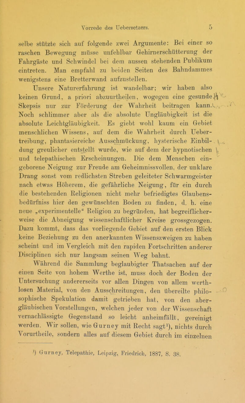 selbe stützte sich auf folgende zwei Argumente: Bei einer so raschen Bewegung müsse unfehlbar Gehirnerschütterung der Fahrgäste und Schwindel bei dem aussen stehenden Publikum eintreten. Man empfahl zu beiden Seiten des Bahndammes wenigstens eine Bretterwand aufzustellen. Unsere Naturerfahrung ist wandelbar; wir haben also keinen Grund, a priori abzuurtheilen, wogegen eine gesunde^ Skepsis nur zur Förderung der Wahrheit beitragen kann.U Noch schlimmer aber als die absolute üngläubigkeit ist die absolute Leichtgläubigkeit. Es giebt Avohl kaum ein Gebiet menschlichen Wissens, auf dem die Wahrheit durch Ueber- treibung, phantasiereiche Ausschmückung, hysterische Einbil- dung greulicher entstellt wurde, wie auf dem der hypnotischen und telepathischen Erscheinungen. Die dem Menschen ein- geborene Neigung zur Freude am Geheimnissvollen, der unklare Drang sonst vom redlichsten Streben geleiteter Schwarmgeister nach etwas Höherem, die gefährliche Neigung, für ein durch die bestehenden Religionen nicht mehr befriedigtes Glaubens- bedürfniss hier den gewünschten Boden zu finden, d. h. eine neue „experimentelle Religion zu begründen, hat begreiflicher- weise die Abneigung wissenschaftlicher Kreise grossgezogen. Dazu kommt, dass das vorliegende Gebiet auf den ersten Blick keine Beziehung zu den anerkannten Wissenszweigen zu haben scheint und im Vergleich mit den rapiden Fortschritten anderer Disciplinen sich nur langsam seinen Weg bahnt. Während die Sammlung beglaubigter Thatsachen auf der einen Seite von hohem Werthe ist, muss doch der Boden der Untersuchung andererseits vor allen Dingen von allem werth- losen Material, von den Ausschreitungen, den übereilte philo- sophische Spekulation damit getrieben hat, von den aber- gläubischen Vorstellungen, welchen jeder von der Wissenschaft vernachlässigte Gegenstand so leicht anheimfällt, gereinigt werden. Wir sollen, wie Gurney mit Recht sagt^), nichts durch Vorurtheile, sondern alles auf diesem Gebiet durch im einzelnen ^) Gurney, Telepathie, Leipzig, Friedrich, 1887, S. 38.