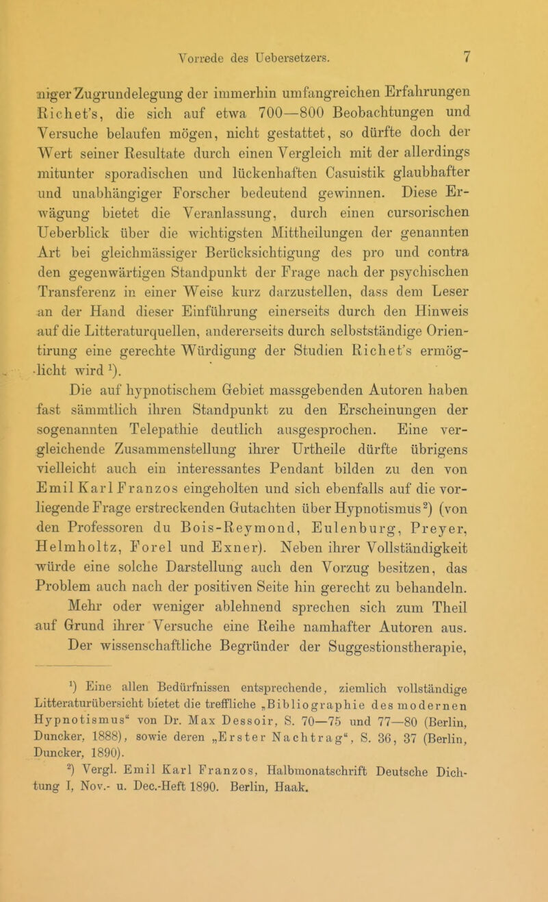 nigerZugrundelegung der immerhin umfangreichen Erfahrungen Richet's, die sich auf etwa 700—800 Beobachtungen und Versuche belaufen mögen, nicht gestattet, so dürfte doch der Wert seiner Resultate durch einen Vergleich mit der allerdings mitunter sporadischen und lückenhaften Casuistik glaubhafter und unabhängiger Forscher bedeutend gewinnen. Diese Er- wägung bietet die Veranlassung, durch einen cursorischen Ueberblick über die wichtigsten Mittheilungen der genannten Art bei gleichmässiger Berücksichtigung des pro und contra den gegenwärtigen Standpunkt der Frage nach der psychischen Transferenz in einer Weise kurz darzustellen, dass dem Leser an der Hand dieser Einführung einerseits durch den Hinweis auf die Litteraturquellen, andererseits durch selbstständige Orien- tirung eine gerechte Würdigung der Studien Richet's ermög- licht wird Die auf hypnotischem Gebiet massgebenden Autoren haben fast sämmtlich ihren Standpunkt zu den Erscheinungen der sogenannten Telepathie deutlich ausgesprochen. Eine ver- gleichende Zusammenstellung ihrer Urtheile dürfte übrigens vielleicht auch ein interessantes Pendant bilden zu den von Emil Karl Franzos eingeholten und sich ebenfalls auf die vor- liegende Frage erstreckenden Gutachten über Hypnotismus^) (von den Professoren du Bois-Reymond, Eulenburg, Preyer, Helmholtz, Forel und Exner). Neben ihrer Vollständigkeit würde eine solche Darstellung auch den Vorzug besitzen, das Problem auch nach der positiven Seite hin gerecht zu behandeln. Mehr oder weniger ablehnend sprechen sich zum Theil auf Grund ihrer Versuche eine Reihe namhafter Autoren aus. Der wissenschaftliche Begründer der Suggestionstherapie, Eine allen Bedürfnissen entsprechende, ziemlich vollständige Litteraturübersicht bietet die treffliche ^Bibliographie des modernen H3rpnotismus'' von Dr. Max Dessoir, S. 70—75 und 77—80 (Berlin, Duncker, 1888), sowie deren „Erster Nachtrag, S. 36, 37 (Berlin, Duncker, 1890). 2) Vergl. Emil Karl Franzos, Halbmonatschrift Deutsche Dich- tung I, Nov.- u. Dec-Heft 1890. Berlin, Haak.