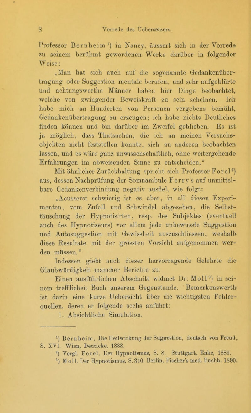 Professor Bernheim ^) in Nancy, äussert sich in der Vorrede zu seinem berühmt gewordenen Werke darüber in folgender Weise: „Man hat sich auch auf die sogenannte Gedankenüber- tragung oder Suggestion mentale berufen, und sehr aufgeklärte und achtungswerthe Männer haben hier Dinge beobachtet, welche von zwingender Beweiskraft zu sein scheinen. Ich habe mich an Hunderten von Personen vergebens bemüht, Gedankenübertragung zu erzeugen; ich habe nichts Deutliches finden können und bin darüber im Zweifel geblieben. Es ist ja möglich, dass Thatsachen, die ich an meinen Versuchs- objekten nicht feststellen konnte, sich an anderen beobachten lassen, und es wäre ganz unwissenschaftlich, ohne weitergehende Erfahrungen im abweisenden Sinne zu entscheiden. Mit ähnlicher Zurückhaltung spricht sich Professor ForeP) aus, dessen Nachprüfung der Somnambule Ferry's auf unmittel- bare Gedankenverbindung negativ ausfiel, wie folgt: „Aeusserst schwierig ist es aber, in all' diesen Experi- menten, vom Zufall und Schwindel abgesehen, die Selbst- täuschung der Hypnotisirten, resp. des Subjektes (eventuell auch des Hypnotiseurs) vor allem jede unbewusste Suggestion und Autosuggestion mit Gewissheit auszuschliessen, weshalb diese Resultate mit der grössten Vorsicht aufgenommen wer- den müssen. Indessen giebt auch dieser hervorragende Gelehrte die Glaubwürdigkeit mancher Berichte zu. Einen ausführlichen Abschnitt widmet Dr. Moll ^) in sei- nem trefflichen Buch unserem Gegenstande. Bemerkenswertb ist darin eine kurze Uebersicht über die wichtigsten Fehler- quellen, deren er folgende sechs anführt: 1. Absichtliche Simulation. ^) Bernlieim, Die Heilwirkung der Suggestion, deutsch von Freud^ S. XVI. Wien, Deuticke, 1888. 2) Vergl. Forel, Der Hypnotismus, S. 8. Stuttgart, Enke, 1889. 3) Moll, Der Hypnotismus, S.310. Berlin, Fischer's med. Buchh. 1890.