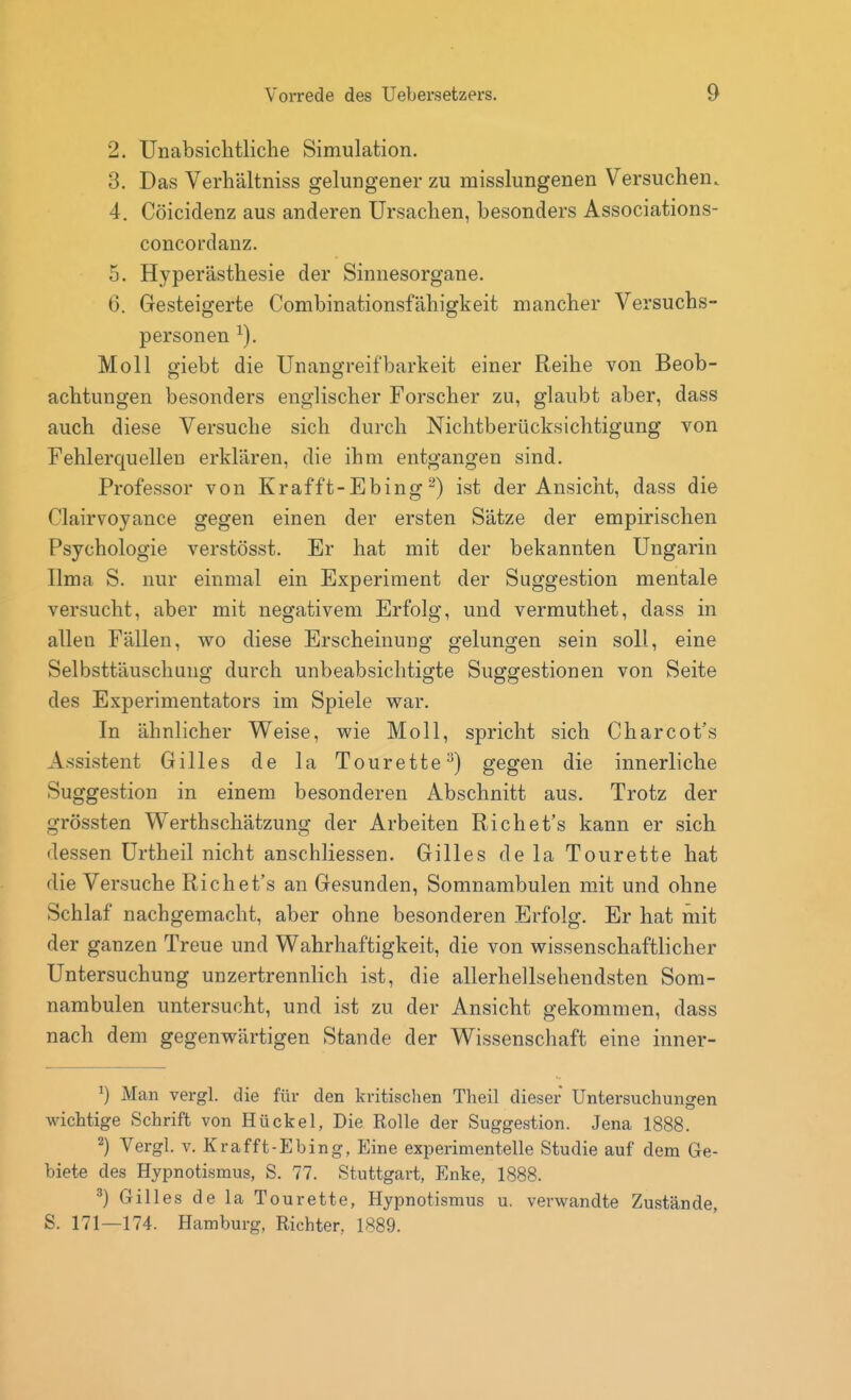 2. Unabsichtliche Simulation. 3. Das Verhältniss gelungener zu misslungenen Versuchen. 4. Cöicidenz aus anderen Ursachen, besonders Associations- concordanz. 5. Hyperästhesie der Sinnesorgane. 6. Gesteigerte Combinationsfähigkeit mancher Versuchs- personen Moll giebt die Unangreifbarkeit einer Reihe von Beob- achtungen besonders englischer Forscher zu, glaubt aber, dass auch diese Versuche sich durch Nichtberücksichtigung von Fehlerquellen erklären, die ihm entgangen sind. Professor von Krafft-Ebingist der Ansicht, dass die Clairvoyance gegen einen der ersten Sätze der empirischen Psychologie verstösst. Er hat mit der bekannten Ungarin Ilma S. nur einmal ein Experiment der Suggestion mentale versucht, aber mit negativem Erfolg, und vermuthet, dass in allen Fällen, wo diese Erscheinung gelungen sein soll, eine Selbsttäuschung durch unbeabsichtigte Suggestionen von Seite des Experimentators im Spiele war. In ähnlicher Weise, wie Moll, spricht sich Charcot's Assistent Gilles de la Tourette^) gegen die innerliche Suggestion in einem besonderen Abschnitt aus. Trotz der grössten Werthschätzung der Arbeiten Richet's kann er sich dessen Urtheil nicht anschliessen. Gilles dela Tourette hat die Versuche Richet's an Gesunden, Somnambulen mit und ohne Schlaf nachgemacht, aber ohne besonderen Erfolg. Er hat mit der ganzen Treue und Wahrhaftigkeit, die von wissenschaftlicher Untersuchung unzertrennlich ist, die allerhellsehendsten Som- nambulen untersucht, und ist zu der Ansicht gekommen, dass nach dem gegenwärtigen Stande der Wissenschaft eine inner- Man vergl. die für den kritischen Tlieil dieser Untersuchungen wichtige Schrift von Hückel, Die Rolle der Suggestion. Jena 1888. 2) Vergl. V. Krafft-Ebing, Eine experimentelle Studie auf dem Ge- biete des Hypnotismus, S. 77. Stuttgart, Enke, 1888. ^) Gilles de la Tourette, Hypnotismus u. verwandte Zustände, S. 171—174. Hamburg, Richter, 1889.