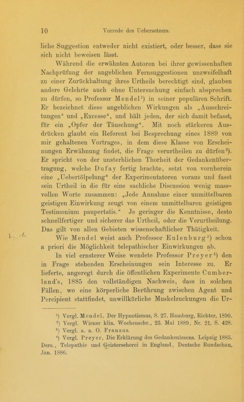 liehe Suggestion entweder nicht existiert, oder besser, dass sie sich nicht beweisen lässt. Während die erwähnten Autoren bei ihrer gewissenhaften Nachprüfung der angeblichen Fernsuggestionen unzweifelhaft zu einer Zurückhaltung ihres Urtheils berechtigt sind, glauben andere Gelehrte auch ohne Untersuchung einfach absprechen zu dürfen, so Professor Mendel^) in seiner populären Schrift. Er bezeichnet diese angeblichen Wirkungen als „Ausschrei- tungen und „Excesse, und hält jeden, der sich damit befasst, für ein „Opfer der Täuschung. Mit noch stärkeren Aus- drücken glaubt ein Referent bei Besprechung eines 1889 von mir gehaltenen Vortrages, in dem diese Klasse von Erschei- nungen Erwähnung findet, die Frage verurtheilen zu dürfen^). Er spricht von der unsterblichen Thorheit der Gedankenüber- tragung, welche Dufay fertig brachte, setzt von vornherein eine „Uebertölpelung der Experimentatoren voraus und fasst sein Urtheil in die für eine sachliche Discussion wenig mass- vollen Worte zusammen: „Jede Annahme einer unmittelbaren geistigen Einwirkung zeugt von einem unmittelbaren geistigen Testimonium paupertatis. Je geringer die Kenntnisse, desto schnellfertiger und sicherer das Urtheil, oder die Verurtheilung. Das gilt von allen Gebieten wissenschaftlicher Thätigkeit. Wie Mendel weist auch Professor Eulenburg^) schon a priori die Möglichkeit telepathischer Einwirkungen ab. In viel ernsterer Weise wendete Professor Preyer'*) den in Frage stehenden Erscheinungen sein Interesse zu. Er lieferte, angeregt durch die öffentlichen Experimente Cumber- land's, 1885 den vollständigen Nachweis, dass in solchen Fällen, wo eine körperliche Berührung zwischen Agent und Percipient stattfindet, unwillkürliche Muskelzuckungen die Ur- ^) Vergl. Mendel,. Der Hypnotismus, S. 27. Hamburg, Richter, 1890. 2) Vergl. Wiener klin. Wochenschr., 23. Mai 1889, Nr. 21, S. 428. Vergl. a. a. 0. Franzos. Vergl. Preyer, Die Erklärung des Gedankenlesens. Leipzig 1885. Ders., Telepathie und Geisterseher ei in England, Deutsche Rundschau, Jan. 1886.