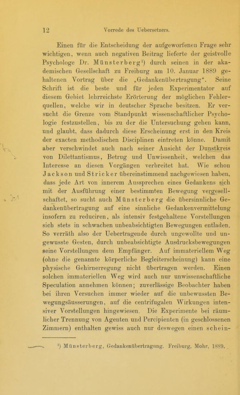 Einen für die Entscheidung der aufgeworfenen Frage sehr wichtigen, wenn auch negativen Beitrag lieferte der geistvolle Psychologe Dr. Münsterberg^) durch seinen in der aka- demischen Gesellschaft zu Freiburg am 10. Januar 1889 ge- haltenen Vortrag über die „Gedankenübertragung. Seine Schrift ist die beste und für jeden Experimentator auf diesem Gebiet lehrreichste Erörterung der möglichen Fehler- quellen, welche wir in deutscher Sprache besitzen. Er ver- sucht die Grenze vom Standpunkt wissenschaftlicher Psycho- logie festzustellen, bis zu der die Untersuchung gehen kann, und glaubt, dass dadurch diese Erscheinung erst in den Kreis der exacten methodischen Disciplinen eintreten könne. Damit aber verschwindet auch nach seiner Ansicht der Dunstkreis von Dilettantismus, Betrug und Unwissenheit, welchen das Interesse an diesen Vorgängen verbreitet hat. Wie schon Jackson und Stricker übereinstimmend nachgewiesen haben, dass jede Art von innerem Aussprechen eines Gedankens sjch mit der Ausführung einer bestimmten Bewegung vergesell- schaftet, so sucht auch Münsterberg die übersinnliche Ge- dankenübertragung auf eine sinnliche Gedankenvermittelung' insofern zu reduciren, als intensiv festgehaltene Vorstellungen sich stets in schwachen unbeabsichtigten Bewegungen entladen. So verräth also der Uebertragende durch ungewollte und un- gewusste Gesten, durch unbeabsichtigte Ausdrucksbewegungen seine Vorstellungen dem Empfänger. Auf immateriellem Weg (ohne die genannte körperliche Begleiterscheinung) kann eine physische Gehirnerregung nicht übertragen werden. Einen solchen immateriellen Weg wird auch nur unwissenschaftliche Speculation annehmen können; zuverlässige Beobachter haben bei ihren Versuchen immer wieder auf die unbewussten Be- wegungsäusserungen, auf die centrifugalen Wirkungen inten- siver Vorstellungen hingewiesen. Die Experimente bei räum- licher Trennung von Agenten und Percipienten (in geschlossenen Zimmern) enthalten gewiss auch nur deswegen einen schein- ^) Münsterberg, Gedankenübertragung. Freiburg, Mohr, 1889.