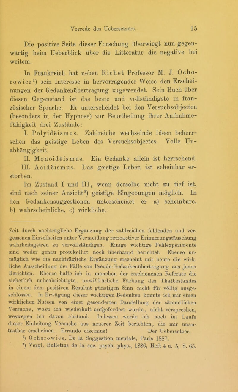 Die positive Seite dieser Forschung überwiegt nun gegen- wärtig beim Ueberblick über die Litteratur die negative bei weitem. In Frankreicli hat neben Riebet Professor M. J. Ocho- rowicz^) sein Interesse in hervorragender Weise den Erschei- nungen der Gedankenübertragung zugewendet. Sein Buch über diesen Gegenstand ist das beste und vollständigste in fran- zösischer Sprache. Er unterscheidet bei den Versuchsobjecten (besonders in der Hypnose) zur Beurtheilung ihrer Aufnahme- fähigkeit drei Zustände: 1. Polyideismus. Zahlreiche wechselnde Ideen beherr- schen das geistige Leben des Versuchsobjectes. Volle Un- abhängigkeit. IL Monoideismus. Ein Gedanke allein ist herrschend. III. Aeideismus. Das geistige Leben ist scheinbar er- storben. Im Zustand I und III, wenn derselbe nicht zu tief ist, sind nach seiner Ansicht^) geistige Eingebungen möglich. In den Gedankensuggestionen unterscheidet 'er a) scheinbare, b) wahrscheinliche, c) wirkliche. Zeit durch nachträgliche Ergänzung der zahh-eichen fehlenden und ver- gessenen Einzelheiten unter Vermeidung retroactiver Erinnerungstäuschung wahrheitsgetreu zu vervollständigen. Einige wichtige Fehlexperiraente sind weder genau protokollirt noch überhaupt berichtet. Ebenso un- möglich wie die nachträgliche Ergänzung erscheint mir heute die wirk- liche Ausscheidung der Fälle von Pseudo-Gedankenübertragung aus jenen Berichten. Ebenso halte ich in manchen der erschienenen Referate die sicherlich unbeabsichtigte, unwillkürliche Färbung des Thatbestandes in einem dem positiven Resultat günstigen Sinn nicht für völlig ausge- schlossen. In Erwägung dieser wichtigen Bedenken konnte ich mir einen wirklichen Nutzen von einer gesonderten Darstellung der sämmtlichen Versuche, wozu ich wiederholt aufgefordert wurde, nicht versprechen, weswegen ich davon abstand. Indessen werde ich noch im Laufe dieser Einleitung Versuche aus neuerer Zeit berichten, die mir unan- tastbar erscheinen. Errando discimus! Der Uebersetzer. ^) Ochorowicz, De la Suggestion mentale, Paris 1887. ^) Vergl. Bulletins de la soc. psych, phys., 1886, Heft 4 u. 5, S. 65.