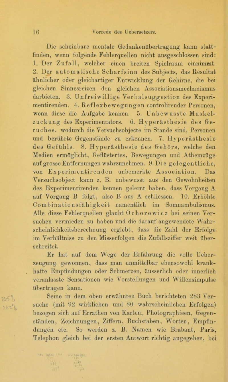 Die scheinbare mentale Gedankenübertragung kann statt- finden, wenn folgende Fehlerquellen nicht ausgeschlossen sind: 1. Der Zufall, welcher einen breiten Spielraum einnimmt. 2. Der automatische Scharfsinn des Subjects, das Resultat ähnlicher oder gleichartiger Entwicklung der Gehirne, die bei gleichen Sinnesreizen den gleichen Associationsmechanismus darbieten. 3. Unfreiwillige Verbalsuggestion des Experi- mentirenden. 4. Reflexbewegungen controlirender Personen, wenn diese die Aufgabe kennen. 5. Unbewusste Muskel- zuckung des Experimentators. 6. Hyperästhesie des Ge- ruches, wodurch die Versuchsobjecte im Stande sind, Personen und berührte Gegenstände zu erkennen. 7. Hyperästhesie des Gefühls. 8, Hyperästhesie des Gehörs, welche den Medien ermöglicht, Geflüstertes, Bewegungen und Athemzüge auf grosse Entfernungen wahrzunehmen. 9. Die gelegentliche, von Experimentirenden unbemerkte Association. Das Versuchsobject kann z. B. unbewusst aus den Gewohnheiten des Experimentirenden kennen gelernt haben, dass Vorgang A auf Vorgang B folgt, also B aus A schliessen. 10. Erhöhte Combinationsfähigkeit namentlich im Somnambulismus. Alle diese Fehlerquellen glaubt Ochorowiez bei seinen Ver- suchen vermieden zu haben und die darauf angewendete Wahr- scheinlichkeitsberechnung ergiebt, dass die Zahl der Erfolge im Verhältniss zu den Misserfolgen die Zufallsziffer weit über- schreitet. Er hat auf dem Wege der Erfahrung die volle Ueber- zeugung gewonnen, dass man unmittelbar ebensowohl krank- hafte Empfindungen oder Schmerzen, äusserlich oder innerlich veranlasste Sensationen wie Vorstellungen und Willensimpulse übertragen kann. Seine in dem oben erwähnten Buch berichteten 283 Ver- suche (mit 92 wirklichen und 80 wahrscheinlichen Erfolgen) bezogen sich auf Errathen von Karten, Photographieen, Gegen- ständen, Zeichnungen, Ziffern, Buchstaben, Worten, Empfin- dungen etc. So werden z. B. Namen wie Brabant, Paris, Telephon gleich bei der ersten Antwort richtig angegeben, bei