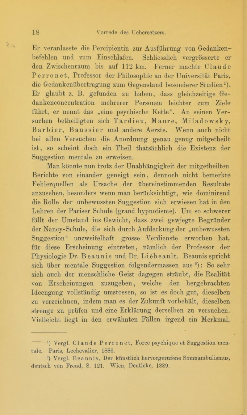 Er veranlasste die Percipientin zur Ausführung von Gedanken- befehlen und zum Einschlafen. Schliesslich vergrösserte er den Zwischenraum bis auf 112 km. Ferner machte Claude Perronet, Professor der Philosophie an der Universität Paris, die Gedankenübertragung zum Gegenstand besonderer Studien^). Er glaubt z. B. gefunden zu haben, dass gleichzeitige Ge- dankenconcentration mehrerer Personen leichter zum Ziele führt, er nennt das „eine psychische Kette. An seinen Ver- suchen betheiligten sich Tardieu, Maure, Miladowsky^ Barbier, Baussier und andere Aerzte. Wenn auch nicht bei allen Versuchen die Anordnung genau genug mitgetheilt ist, so scheint doch ein Theil thatsäcblich die Existenz der Suggestion mentale zu erweisen. Man könnte nun trotz der Unabhängigkeit der mitgetheilten Berichte von einander geneigt sein, dennoch nicht bemerkte Fehlerquellen als Ursache der übereinstimmenden Resultate anzusehen, besonders wenn man berücksichtigt, wie dominirend die Rolle der unbewussten Suggestion sieb erwiesen hat in den Lehren der Pariser Schule (grand hypnotisme). Um so schwerer fällt der Umstand ins Gewicht, dass zwei gewiegte Begründer der Nancy-Schule, die sich durch Aufdeckung der „unbewussten Suggestion unzweifelhaft grosse Verdienste erworben hat^ für diese Erscheinung eintreten, nämlich der Professor der Physiologie Dr. Beaunis und Dr. Liebeault. Beaunis spricht sich über mentale Suggestion folgendermassen aus ^): So sehr sieb auch der menschliche Geist dagegen sträubt, die Realität von Erscheinungen zuzugeben, welche den hergebrachten Ideengang vollständig umstossen, so ist es doch gut, dieselben zu verzeichnen, indem man es der Zukunft vorbehält, dieselben strenge zu prüfen und eine Erklärung derselben zu versuchen. Vielleicht liegt in den erwähnten Fällen irgend ein Merkmal, 1) Vergl. Claude Perronet, Force psychique et Suggestion men- tale. Paris, Lechevalier, 1886. ^) Vergl. Beaunis, Der künstlich hervorgerufene Somnambulismus, deutsch von Freud, S. 121. Wien, Deuticke, 1889.