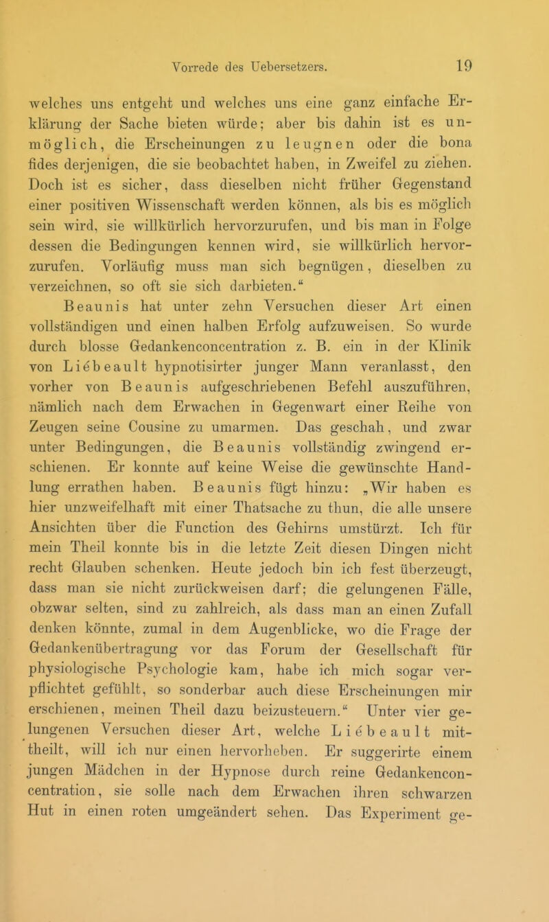 welches uns entgeht und welches uns eine ganz einfache Er- klärung der Sache bieten würde; aber bis dahin ist es un- möglich, die Erscheinungen zu leugnen oder die bona fides derjenigen, die sie beobachtet haben, in Zweifel zu ziehen. Doch ist es sicher, dass dieselben nicht früher Gegenstand einer positiven Wissenschaft werden können, als bis es möglich sein wird, sie willkürlich hervorzurufen, und bis man in Folge dessen die Bedingungen kennen wird, sie willkürlich hervor- zurufen. Vorläufig muss man sich begnügen, dieselben zu verzeichnen, so oft sie sich darbieten. Beaunis hat unter zehn Versuchen dieser Art einen vollständigen und einen halben Erfolg aufzuweisen. So wurde durch blosse Gedankenconcentration z. B. ein in der Klinik von Liebeault hypnotisirter junger Mann veranlasst, den vorher von Beaunis aufgeschriebenen Befehl auszuführen, nämlich nach dem Erwachen in Gegenwart einer Reihe von Zeugen seine Cousine zu umarmen. Das geschah, und zwar unter Bedingungen, die Beaunis vollständig zwingend er- schienen. Er konnte auf keine Weise die gewünschte Hand- lung errathen haben. Beaunis fügt hinzu: „Wir haben es hier unzweifelhaft mit einer Thatsache zu thun, die alle unsere Ansichten über die Function des Gehirns umstürzt. Ich für mein Theil konnte bis in die letzte Zeit diesen Dingen nicht recht Glauben schenken. Heute jedoch bin ich fest überzeugt, dass man sie nicht zurückweisen darf; die gelungenen Fälle, obzwar selten, sind zu zahlreich, als dass man an einen Zufall denken könnte, zumal in dem Augenblicke, wo die Frage der Gedankenübertragung vor das Forum der Gesellschaft für physiologische Psychologie kam, habe ich mich sogar ver- pflichtet gefühlt, so sonderbar auch diese Erscheinungen mir erschienen, meinen Theil dazu beizusteuern. Unter vier se- lungenen Versuchen dieser Art, welche L i e' b e a u 11 mit- theilt, Avill ich nur einen hervorheben. Er suggerirte einem jungen Mädchen in der Hypnose durch reine Gedankencon- centration, sie solle nach dem Erwachen ihren schwarzen Hut in einen roten umgeändert sehen. Das Experiment o-e-