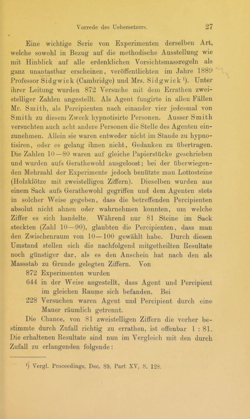 Eine wichtige Serie von Experimenten derselben Art, welche sowohl in Bezug auf die methodische Ausstellung wie mit Hinblick auf alle erdenklichen Vorsichtsmassregeln als ganz unantastbar erscheinen, veröffentlichten im Jahre 1889 , Professor Sidgwick (Cambridge) und Mrs. Sidgwick Unter ihrer Leitung wurden 872 Versuche mit dem Errathen zwei- stelliger Zahlen angestellt. Als Agent fungirte in allen Fällen Mr. Smith, als Percipienten nach einander vier jedesmal von Smith zu diesem Zweck hypnotisirte Personen. Ausser Smith versuchten auch acht andere Personen die Stelle des Agenten ein- zunehmen. Allein sie waren entweder nicht im Stande zu hypno- tisiren, oder es gelang ihnen nicht, Gedanken zu übertragen. Die Zahlen lU—80 waren auf gleiche Papierstücke geschrieben und wurden aufs Gerathewohl ausgeloost; bei der überwiegen- den Mehrzahl der Experimente jedoch benützte man Lottosteine (Holzklötze mit zweistelligen Ziffern). Dieselben wurden aus einem Sack aufs Gerathewohl gegriffen und dem Agenten stets in solcher Weise gegeben, dass die betreffenden Percipienten absolut nicht ahnen oder wahrnehmen konnten, um welche Ziffer es sich handelte. Während nur 81 Steine im Sack steckten (Zahl 10—90), glaubten die PercijDienten, dass man den Zwischenraum von 10—100 gewählt habe. Durch diesen Umstand stellen sich die nachfolgend mitgetheilten Resultate noch günstiger dar, als es den Anschein hat nach den als Massstab zu Grunde gelegten Ziffern. Von 872 Experimenten wurden 644 in der Weise angestellt, dass Agent und Percipient im gleichen Räume sich befanden. Bei 228 Versuchen waren Agent und Percipient durch eine Mauer räumlich getrennt. Die Chance, von 81 zweistelligen Ziffern die vorher be- stimmte durch Zufall richtig zu errathen, ist offenbar 1 : 81. Die erhaltenen Resultate sind nun im Vergleich mit den durch Zufall zu erlangenden folgende: ^) Vergl. Proceedings, Dec. 89, Part XV, S. 128.