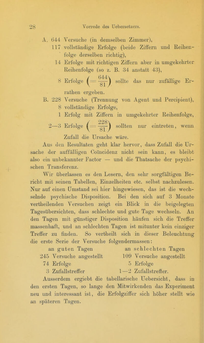 A. 044 Versuche (in demselben Zimmer), 117 vollständige Erfolge (beide Ziffern und Reihen- folge derselben richtig), 14 Erfolge mit richtigen Ziffern aber in umgekehrter Reihenfolge (so z. B. 34 anstatt 43), / 644\ 8 Erfolge (= gj) ^^^^^^ ^^'^ zufällige Er- rathen ergeben. B. 228 Versuche (Trennung von Agent und Percij)ient), 8 vollständige Erfolge, 1 Erfolg mit Ziffern in umgekehrter Reihenfolge, / 228\ 2—3 Erfolge ( — ~gj) sollten nur eintreten, wenn Zufall die Ursache wäre. Aus den Resultaten geht klar hervor, dass Zufall die Ur- sache der auffälligen Coincidenz nicht sein kann, es bleibt also ein unbekannter Factor — und die Thatsache der psychi- schen Transferenz. Wir überlassen es den Lesern, den sehr sorgfältigen Be- richt mit seinen Tabellen, Einzelheiten etc. selbst nachzulesen. Nur auf einen Umstand sei hier hingewiesen, das ist die wech- selnde psychische Disposition. Bei den sich auf 3 Monate vertheilenden Versuchen zeigt ein Blick in die beigelegten Tagesübersichten, dass schlechte und gute Tage wechseln. An den Tagen mit günstiger Disposition häufen sich die Treffer massenhaft, und an schlechten Tagen ist mitunter kein einziger Treffer zu finden. So vertheilt sich in dieser Beleuchtung die erste Serie der Versuche folgendermassen: an guten Tagen an schlechten Tagen 245 Versuche angestellt 109 Versuche angestellt 74 Erfolge 5 Erfolge 3 Zufallstreffer 1—2 Zufallstreffer. Ausserdem ergiebt die tabellarische Uebersicht, dass in den ersten Tagen, so lange den Mitwirkenden das Experiment neu und interessant ist, die Erfolgziffer sich höher stellt wie an späteren Tagen.