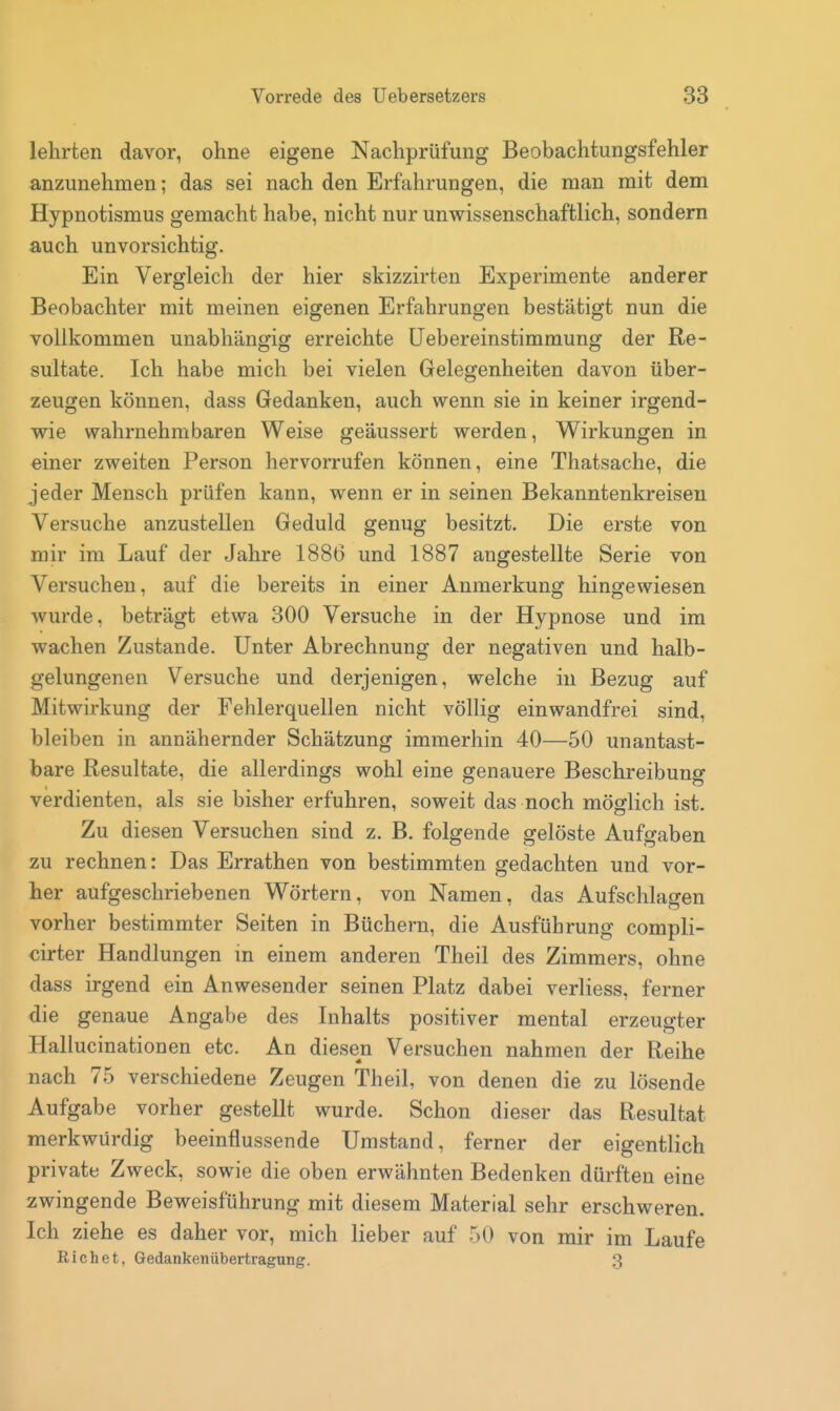 lehrten davor, ohne eigene Nachprüfung Beobachtungsfehler anzunehmen; das sei nach den Erfahrungen, die man mit dem Hypnotismus gemacht habe, nicht nur unwissenschaftlich, sondern auch unvorsichtig. Ein Vergleich der hier skizzirten Experimente anderer Beobachter mit meinen eigenen Erfahrungen bestätigt nun die vollkommen unabhängig erreichte üebereinstimmung der Re- sultate. Ich habe mich bei vielen Gelegenheiten davon über- zeugen können, dass Gedanken, auch wenn sie in keiner irgend- wie wahrnehmbaren Weise geäussert werden, Wirkungen in einer zweiten Person hervorrufen können, eine Thatsache, die jeder Mensch prüfen kann, wenn er in seinen Bekanntenkreisen Versuche anzustellen Geduld genug besitzt. Die erste von mir im Lauf der Jahre 1886 und 1887 angestellte Serie von Versuchen, auf die bereits in einer Anmerkung hingewiesen wurde, beträgt etwa 300 Versuche in der Hypnose und im wachen Zustande. Unter Abrechnung der negativen und halb- gelungenen Versuche und derjenigen, welche in Bezug auf Mitwirkung der Fehlerquellen nicht völlig einwandfrei sind, bleiben in annähernder Schätzung immerhin 40—50 unantast- bare Resultate, die allerdings wohl eine genauere Beschreibung verdienten, als sie bisher erfuhren, soweit das noch möglich ist. Zu diesen Versuchen sind z. B. folgende gelöste Aufgaben zu rechnen: Das Errathen von bestimmten gedachten und vor- her aufgeschriebenen Wörtern, von Namen, das Aufschlagen vorher bestimmter Seiten in Büchern, die Ausführung compli- cirter Handlungen m einem anderen Theil des Zimmers, ohne dass irgend ein Anwesender seinen Platz dabei verliess, ferner die genaue Angabe des Inhalts positiver mental erzeugter Hallucinationen etc. An diesen Versuchen nahmen der Reihe nach 75 verschiedene Zeugen Theil, von denen die zu lösende Aufgabe vorher gestellt wurde. Schon dieser das Resultat merkwürdig beeinflussende Umstand, ferner der eigentlich private Zweck, sowie die oben erwähnten Bedenken dürften eine zwingende Beweisführung mit diesem Material sehr erschweren. Ich ziehe es daher vor, mich lieber auf 50 von mir im Laufe Riebet, Gedankenübertragung. 3