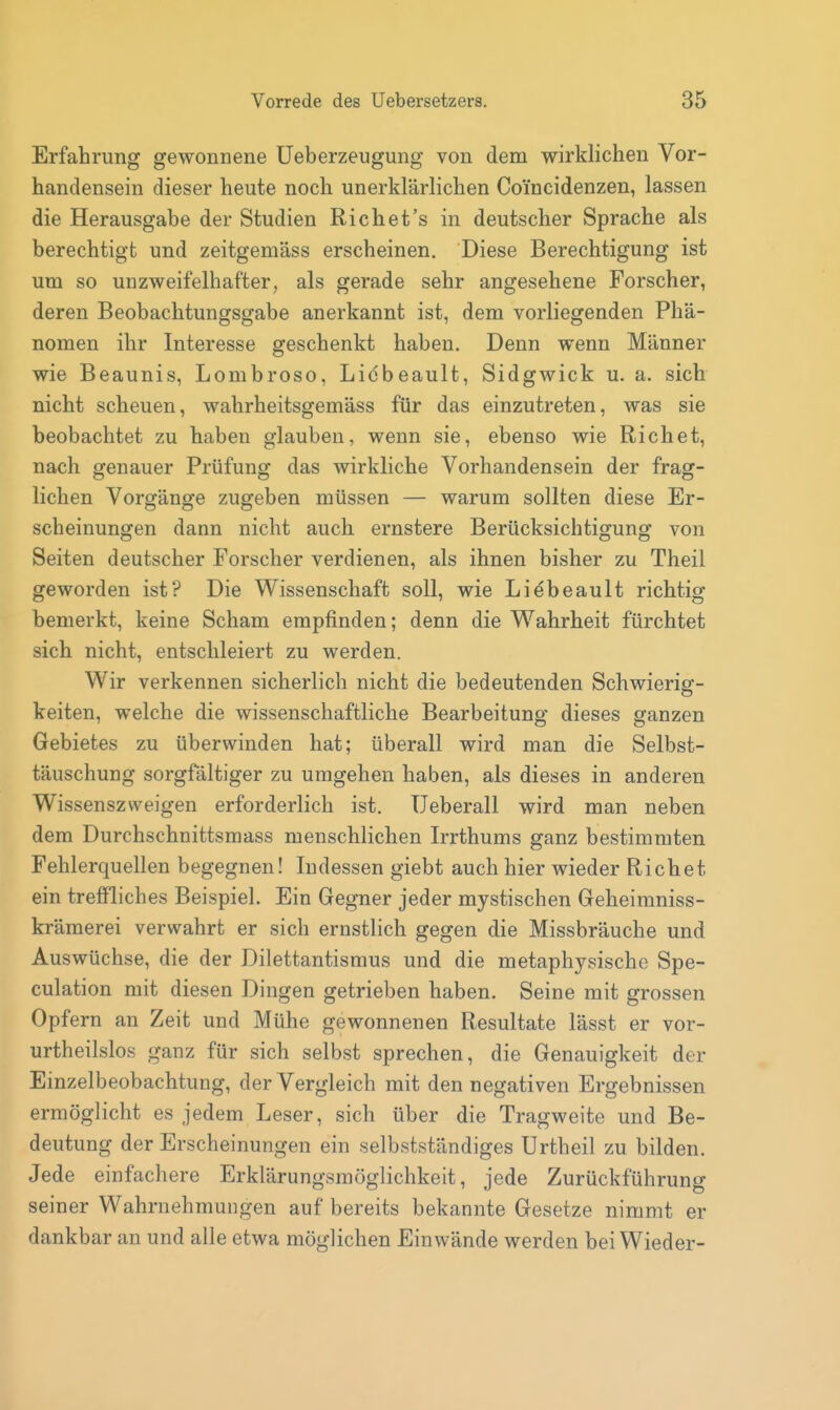 Erfahrung gewonnene üeberzeugung von dem wirklichen Vor- handensein dieser heute noch unerklärlichen Coi'ncidenzen, lassen die Herausgabe der Studien Rieh et's in deutscher Sprache als berechtigt und zeitgemäss erscheinen. Diese Berechtigung ist um so unzweifelhafter, als gerade sehr angesehene Forscher, deren Beobachtungsgabe anerkannt ist, dem vorliegenden Phä- nomen ihr Interesse geschenkt haben. Denn wenn Männer wie Beaunis, Lombroso, Licbeault, Sidgwick u. a. sich nicht scheuen, wahrheitsgemäss für das einzutreten, was sie beobachtet zu haben glauben, wenn sie, ebenso wie Riebet, nach genauer Prüfung das wirkliche Vorhandensein der frag- lichen Vorgänge zugeben müssen — warum sollten diese Er- scheinungen dann nicht auch ernstere Berücksichtigung von Seiten deutscher Forscher verdienen, als ihnen bisher zu Theil geworden ist? Die Wissenschaft soll, wie Liebeault richtig bemerkt, keine Scham empfinden; denn die Wahrheit fürchtet sich nicht, entschleiert zu werden. Wir verkennen sicherlich nicht die bedeutenden Schwierig- keiten, welche die wissenschaftliche Bearbeitung dieses ganzen Gebietes zu überwinden hat; überall wird man die Selbst- täuschung sorgfältiger zu umgehen haben, als dieses in anderen Wissenszweigen erforderlich ist. Ueberall wird man neben dem Durchschnittsmass menschlichen Irrthums ganz bestimmten Fehlerquellen begegnen! Indessen giebt auch hier wieder Richet ein treffliches Beispiel. Ein Gegner jeder mystischen Geheimniss- krämerei verwahrt er sich ernstlich gegen die Missbräuche und Auswüchse, die der Dilettantismus und die metaphysische Spe- culation mit diesen Dingen getrieben haben. Seine mit grossen Opfern an Zeit und Mühe gewonnenen Resultate lässt er vor- urtheilslos ganz für sich selbst sprechen, die Genauigkeit der Einzelbeobachtung, der Vergleich mit den negativen Ergebnissen ermöglicht es jedem Leser, sich über die Tragweite und Be- deutung der Erscheinungen ein selbstständiges Urtheil zu bilden. Jede einfachere Erklärungsmöglichkeit, jede Zurückführung seiner Wahrnehmungen auf bereits bekannte Gesetze nimmt er dankbar an und alle etwa möglichen Einwände werden bei Wieder-