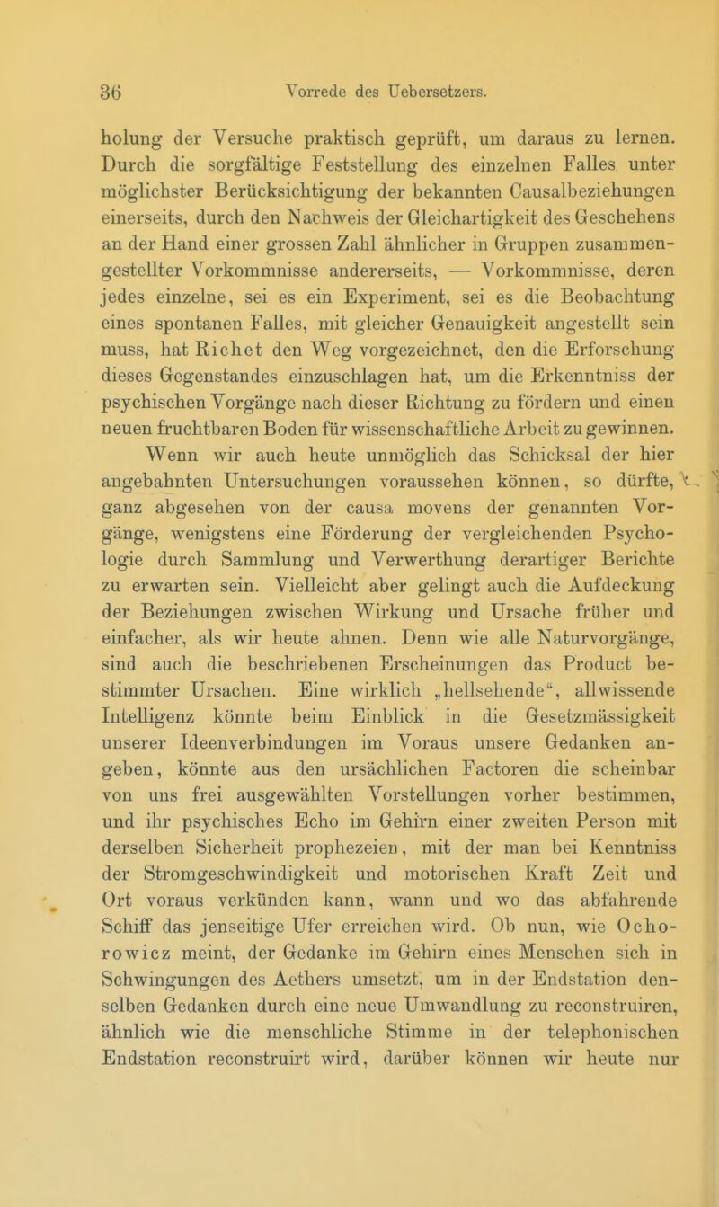 holung der Versuche praktisch geprüft, um daraus zu lernen. Durch die sorgfältige Feststellung des einzelnen Falles unter möglichster Berücksichtigung der bekannten Causalbeziehungen einerseits, durch den Nachweis der Gleichartigkeit des Geschehens an der Hand einer grossen Zahl ähnlicher in Gruppen zusammen- gestellter Vorkommnisse andererseits, — Vorkommnisse, deren jedes einzelne, sei es ein Experiment, sei es die Beobachtung eines spontanen Falles, mit gleicher Genauigkeit angestellt sein muss, hat Riebet den Weg vorgezeichnet, den die Erforschung dieses Gegenstandes einzuschlagen hat, um die Erkenntniss der psychischen Vorgänge nach dieser Richtung zu fördern und einen neuen fruchtbaren Boden für wissenschaftliche Arbeit Zugewinnen. Wenn wir auch heute unmöglich das Schicksal der hier angebahnten Untersuchungen voraussehen können, so dürfte, ^ ganz abgesehen von der causa movens der genannten Vor- gänge, wenigstens eine Förderung der vergleichenden Psycho- logie durch Sammlung und Verwerthung derartiger Berichte zu erwarten sein. Vielleicht aber gelingt auch die Aufdeckung der Beziehungen zwischen Wirkung und Ursache früher und einfacher, als wir heute ahnen. Denn wie alle Naturvorgänge, sind auch die beschriebenen Erscheinungen das Product be- stimmter Ursachen. Eine wirklich „hellsehende, allwissende Intelligenz könnte beim Einblick in die Gesetzmässigkeit unserer Ideenverbindungen im Voraus unsere Gedanken an- geben, könnte aus den ursächlichen Factoren die scheinbar von uns frei ausgewählten Vorstellungen vorher bestimmen, und ihr psychisches Echo im Gehirn einer zweiten Person mit derselben Sicherheit prophezeien, mit der man bei Kenntniss der Stromgeschwindigkeit und motorischen Kraft Zeit und Ort voraus verkünden kann, wann und wo das abfahrende Schiff das jenseitige Ufer erreichen wird. Ob nun, wie Ocho- rowicz meint, der Gedanke im Gehirn eines Menschen sich in Schwingungen des Aethers umsetzt, um in der Endstation den- selben Gedanken durch eine neue Umwandlung zu reconstruiren, ähnlich wie die menschliche Stimme in der telephonischen Endstation reconstruirt wird, darüber können wir heute nur