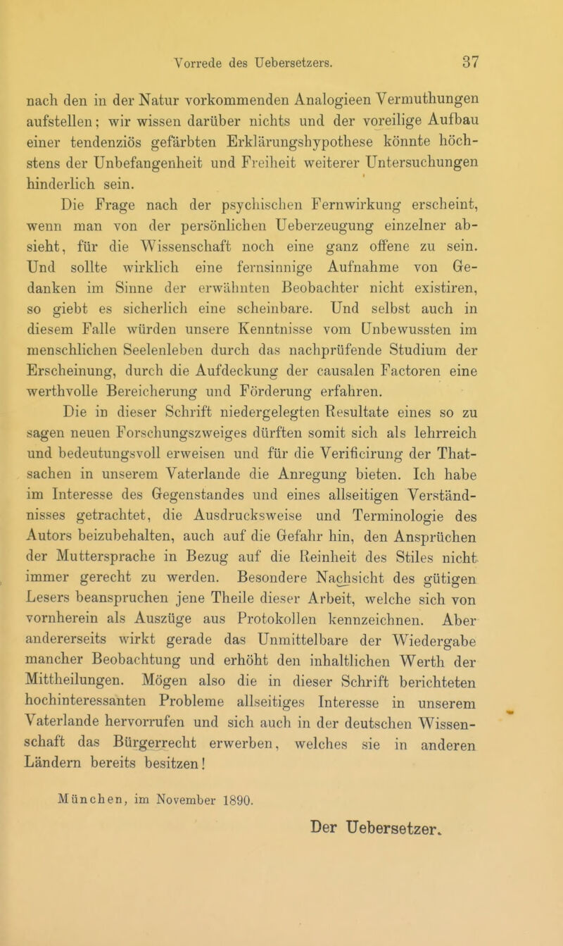 nach den in der Natur vorkommenden Analogieen Vermuthungen aufstellen; wir wissen darüber nichts und der voreilige Aufbau einer tendenziös gefärbten Erklärungshypothese könnte höch- stens der Unbefangenheit und Freiheit weiterer Untersuchungen hinderlich sein. Die Frage nach der psychischen Fernwirkung erscheint, wenn man von der persönlichen Ueberzeugung einzelner ab- sieht, für die Wissenschaft noch eine ganz offene zu sein. Und sollte wirklich eine fernsinnige Aufnahme von Ge- danken im Sinne der erwähnten Beobachter nicht existiren, so giebt es sicherlich eine scheinbare. Und selbst auch in diesem Falle würden unsere Kenntnisse vom ünbewussten im menschlichen Seelenleben durch das nachprüfende Studium der Erscheinung, durch die Aufdeckung der causalen Factoren eine werthvolle Bereicherung und Förderung erfahren. Die in dieser Schrift niedergelegten Resultate eines so zu sagen neuen Forschungszweiges dürften somit sich als lehrreich und bedeutungsvoll erweisen und für die Verificirung der That- sachen in unserem Vaterlande die Anregung bieten. Ich habe im Interesse des Gegenstandes und eines allseitigen Verständ- nisses getrachtet, die Ausdrucksweise und Terminologie des Autors beizubehalten, auch auf die Gefahr hin, den Ansprüchen der Muttersprache in Bezug auf die Reinheit des Stiles nicht immer gerecht zu werden. Besondere Nachsicht des o-ütigen Lesers beanspruchen jene Theile dieser Arbeit, welche sich von vornherein als Auszüge aus Protokollen kennzeichnen. Aber andererseits wirkt gerade das Unmittelbare der Wiedergabe mancher Beobachtung und erhöht den inhaltlichen Werth der Mittheilungen. Mögen also die in dieser Schrift berichteten hochinteressanten Probleme allseitiges Interesse in unserem Vaterlande hervorrufen und sich auch in der deutschen Wissen- schaft das Bürgerrecht erwerben, welches sie in anderen Ländern bereits besitzen! München, im November 1890. Der Uebersetzer.